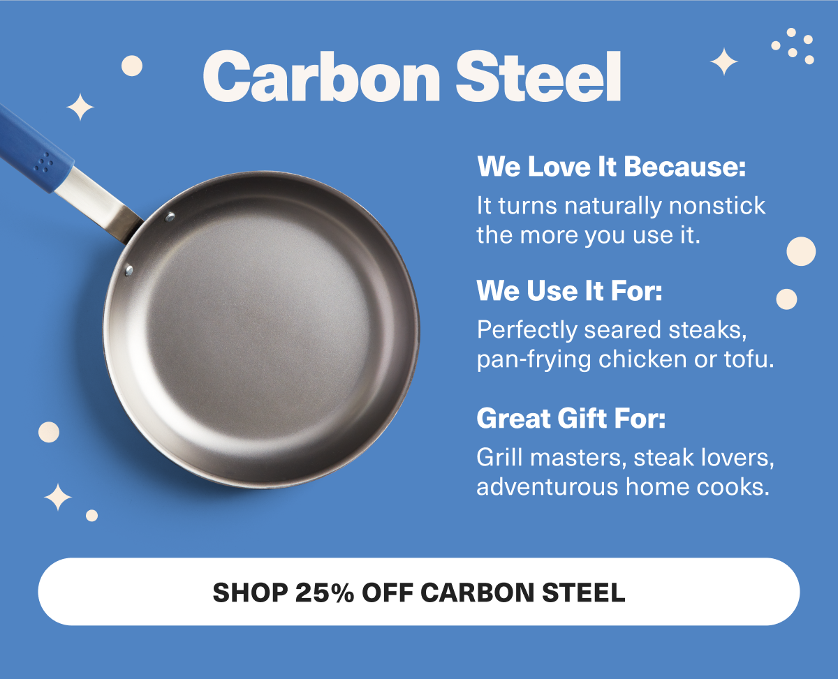 Carbon Steel is perfect for searing and will make your favorite steak lovers swoon.