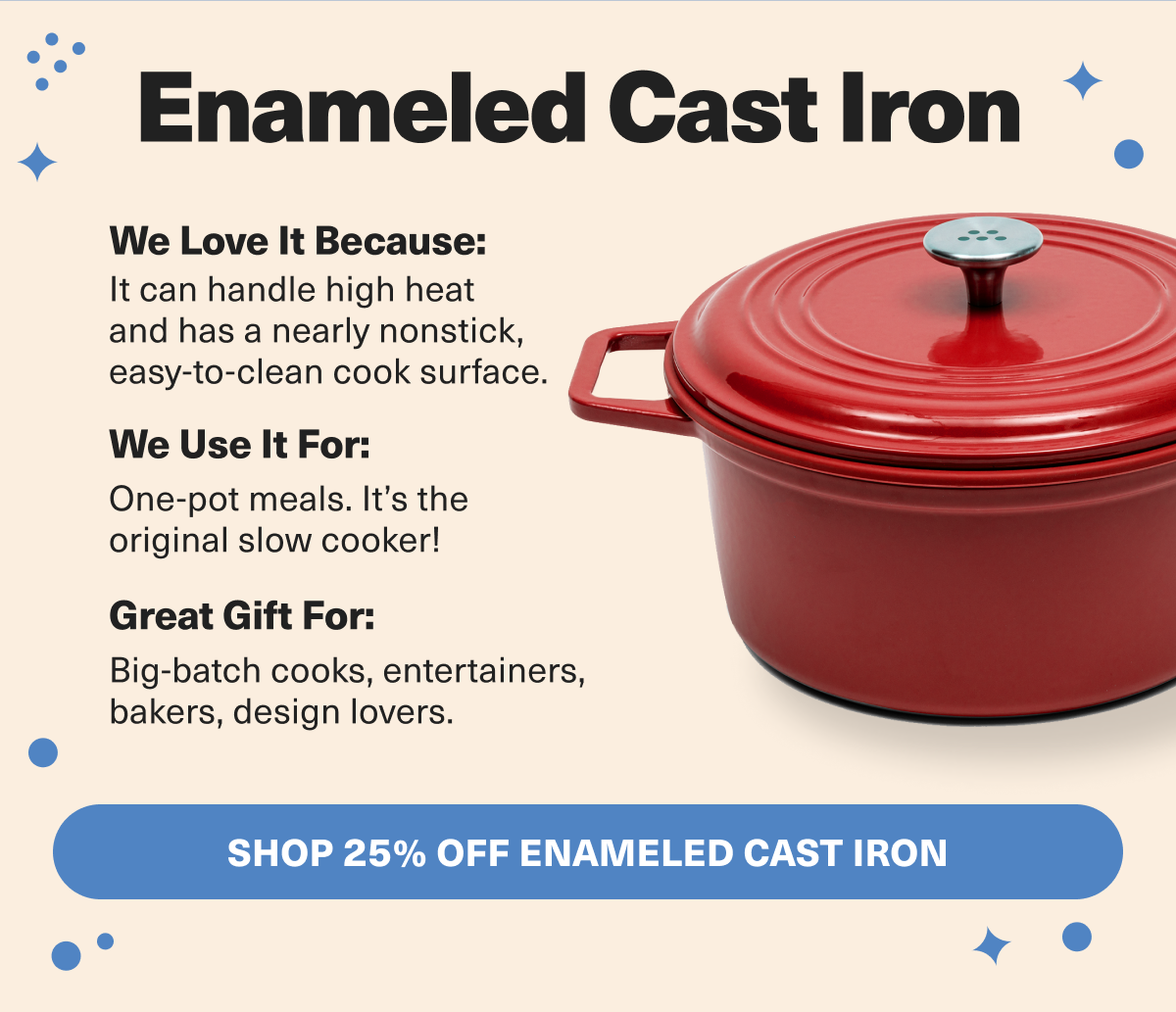 Enameled Cast Iron can handle high heat like a champ, and is the perfect give for born entertainers. 