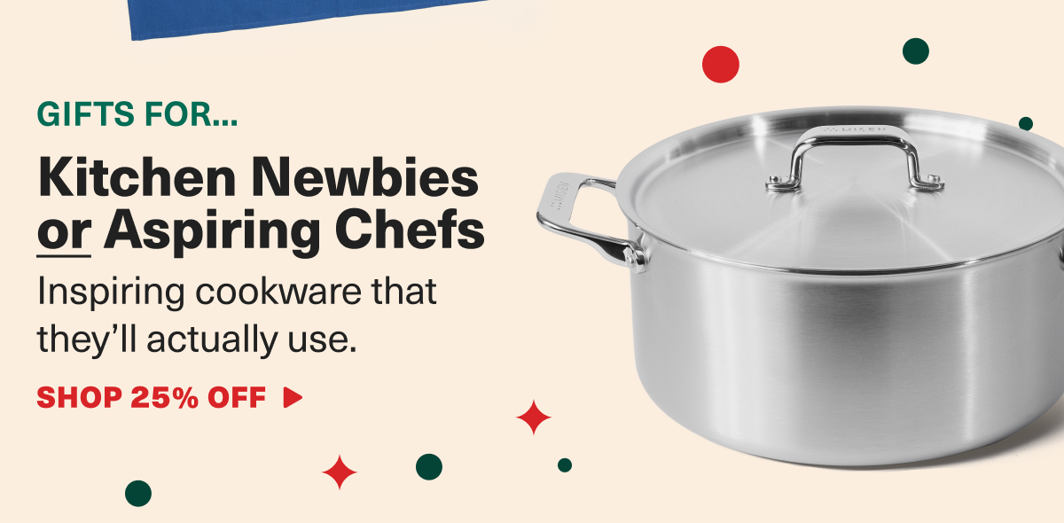 Gifts for... Kitchen Newbies or Aspiring Chefs. Inspiring cookware that they'll actually use. SHOP 25% OFF