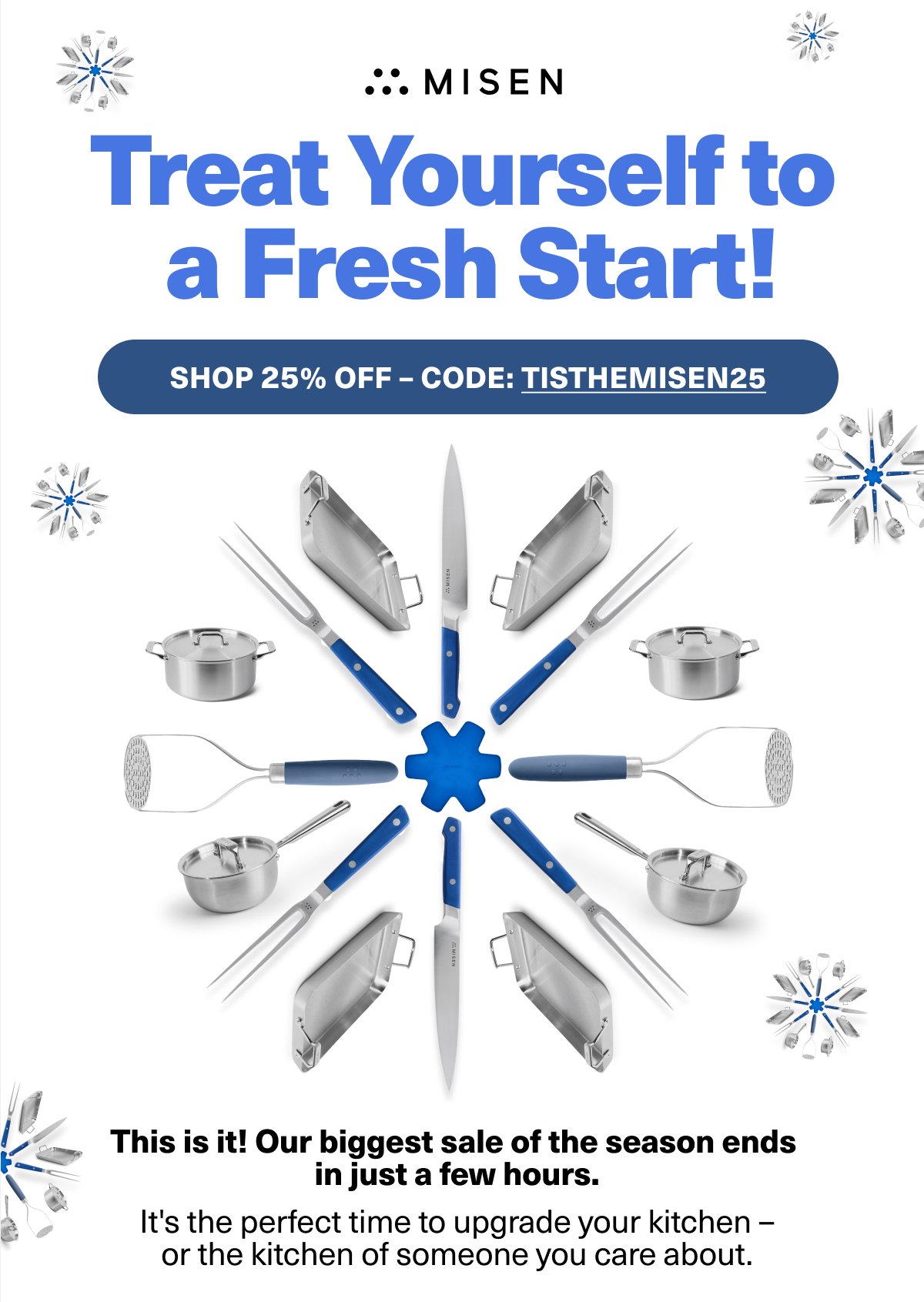 Treat Yourself to a fresh Start! SHOP 25% OFF NOW CODE: TISTHEMISEN25 - We're extending our 25% sale for one more day. It's the perfect time to upgrade your kitchen - or the kitchen of someone you care about.