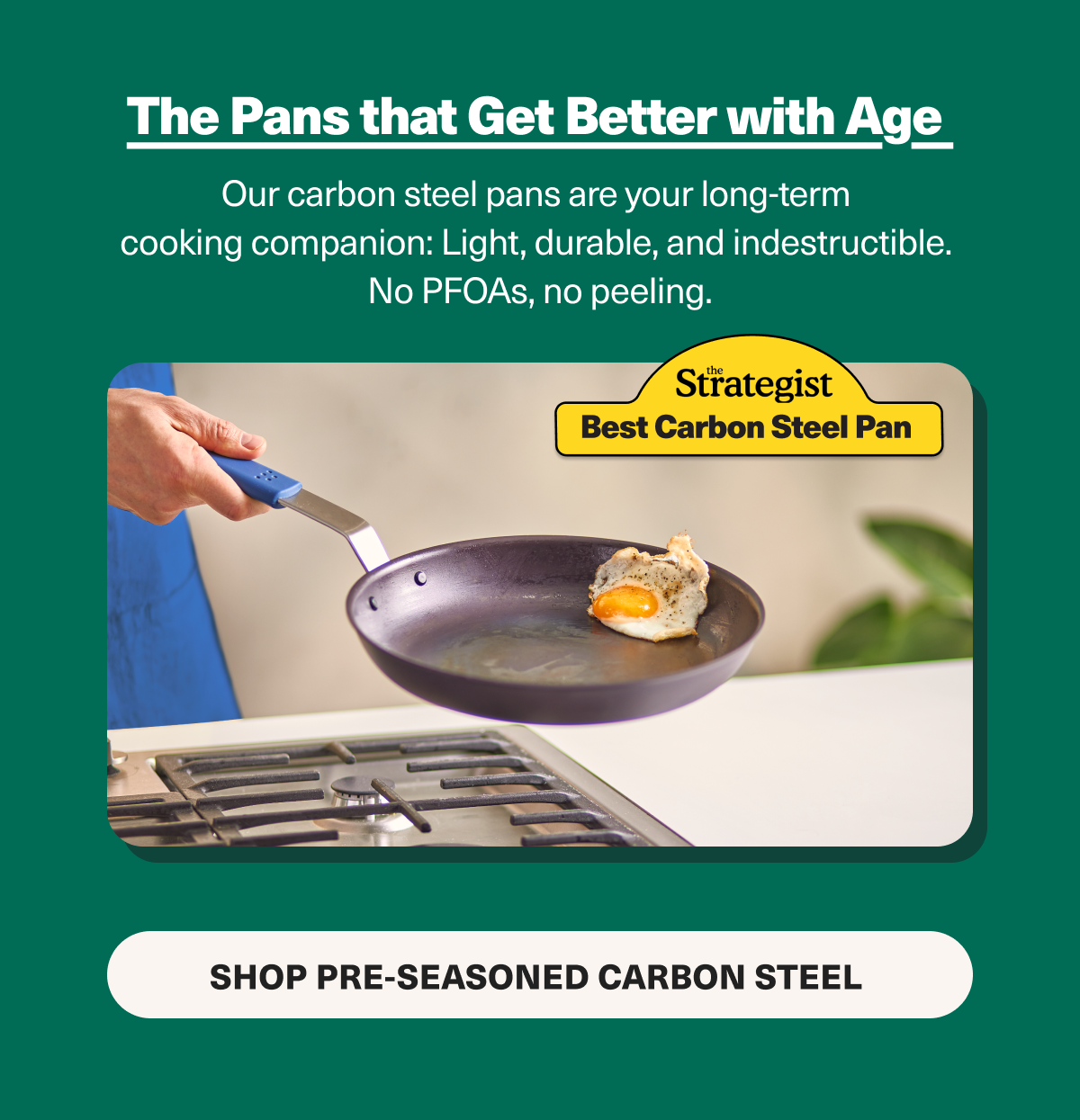 Shop pans that get better with age. Carbon steel pans are light, durable, and indestructible. Best of all, they're nonstick without any PFOAs. 