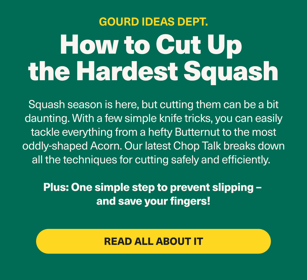 Gourd Ideas Dept. How to cut up the hardest squash - Squash season is here, but cutting them can be a bit daunting. With a few simple knife tricks, you can easily tackle everything from a hefty Butternut to the most delicate Delicata. Our latest blog post breaks down all the techniques for cutting safely and efficiently. Plus: One simple step to prevent slipping. Read all about it