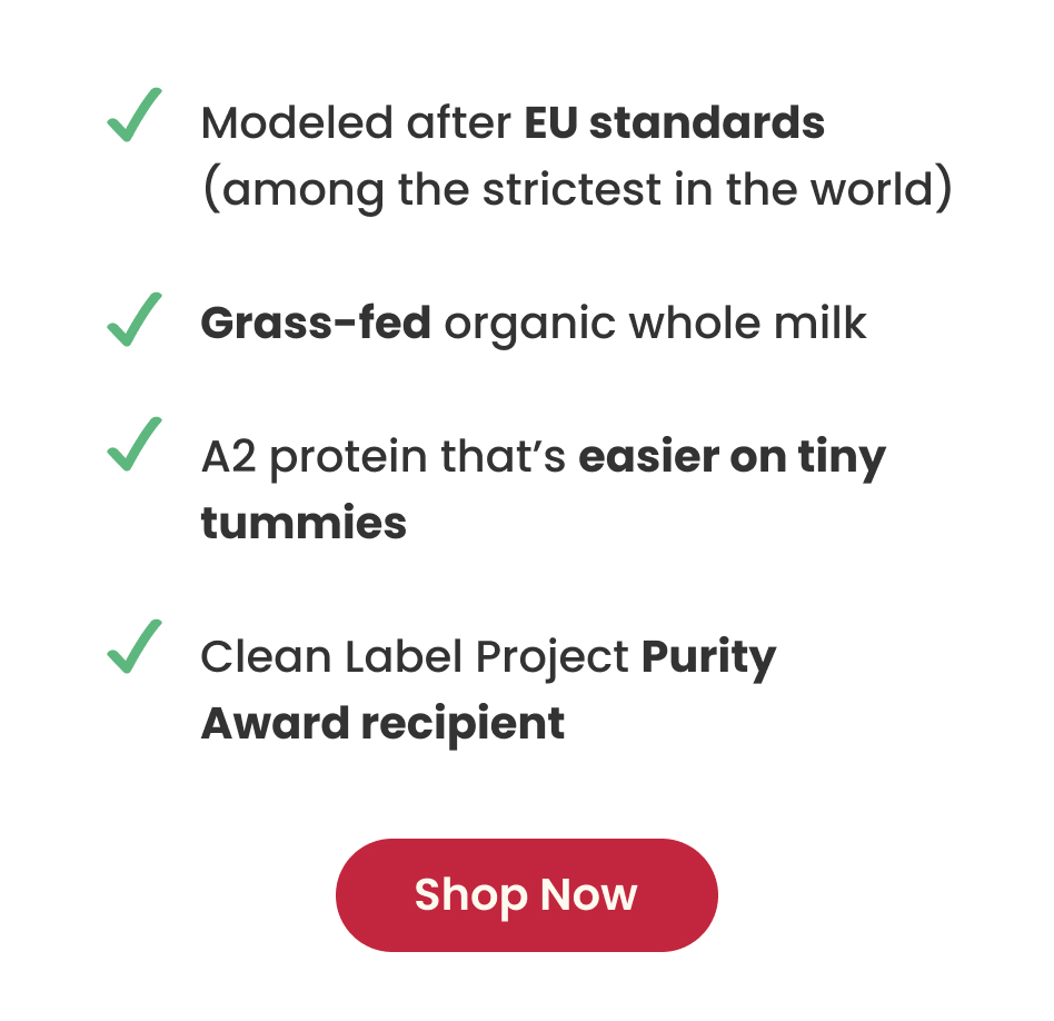 Modeled after EU standards | Grass-fed organic whole milk | A2 protein that's easier on tiny tummies | Clean Label Project Purity Award recipient | SHOP NOW