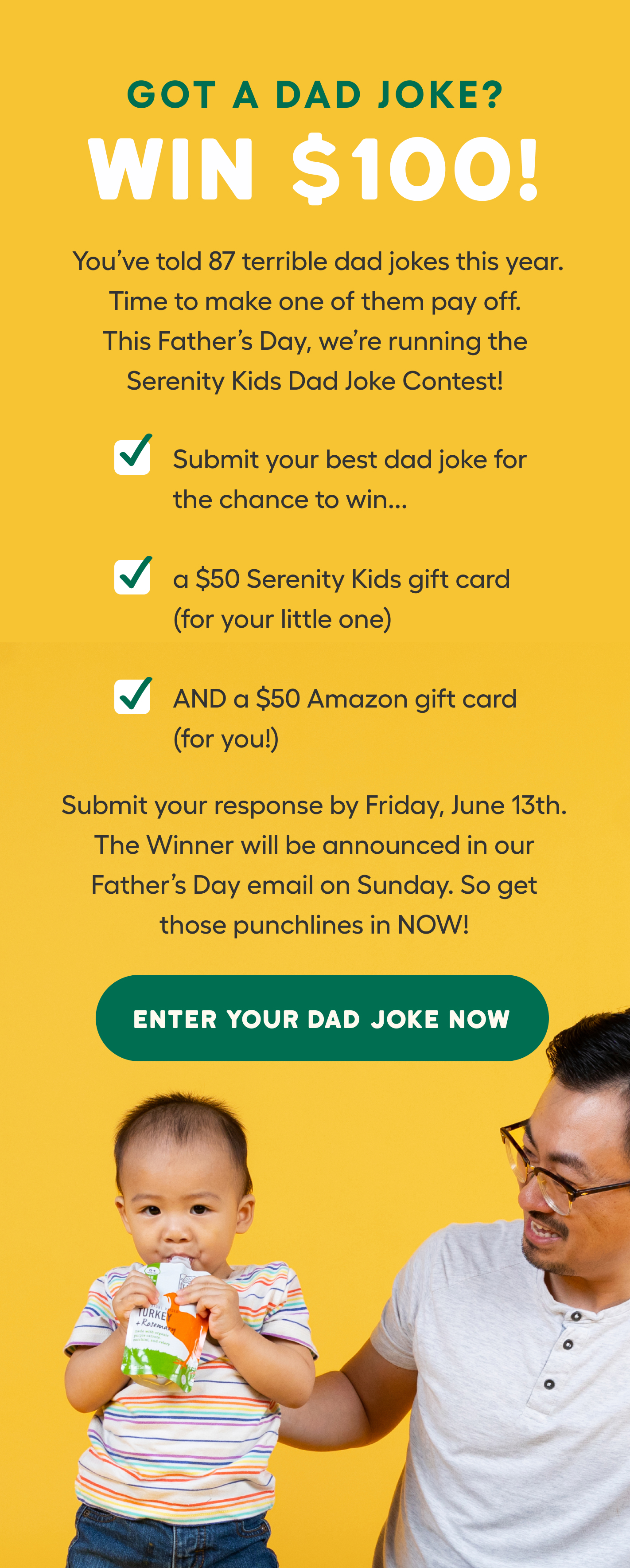 This Father’s Day, we’re running the Serenity Kids Dad Joke Contest! Win $50 for your kid. $50 for yourself. Submit your response by Friday, June 13th. The Winner will be announced in our Father’s Day email on Sunday. So get those punchlines in NOW!