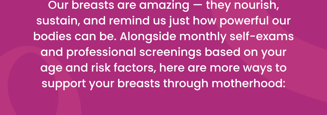 Our breasts are amazing — they nourish, sustain, and remind us just how powerful our bodies can be. Alongside monthly self-exams and professional screenings based on your age and risk factors, here are more ways to support your breasts through motherhood: