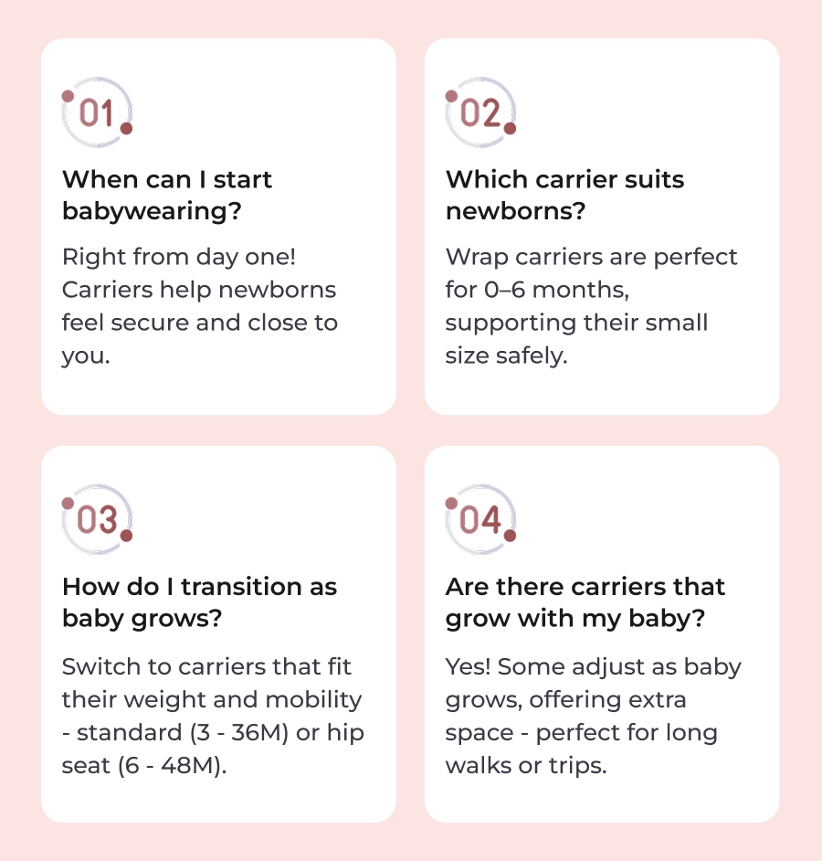 1. When can I start babywearing? Right from day one! Carriers help newborns feel secure and close to you.  2. Which carrier suits newborns? Wrap carriers are perfect for 0–6 months, supporting their small size safely.  3. How do I transition as baby grows? Switch to carriers that fit their weight and mobility - standard (3 - 36M) or hip seat (6 - 48M).  4. Are there carriers that grow with my baby? Yes! Some adjust as baby grows, offering extra space - perfect for long walks or trips.