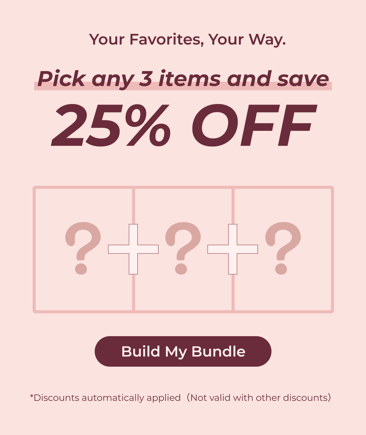 Your Favorites, Your Way. Pick any 3 items and save 25% OFF  Build My Bundle *Discounts automatically applied（Not valid with other discounts）