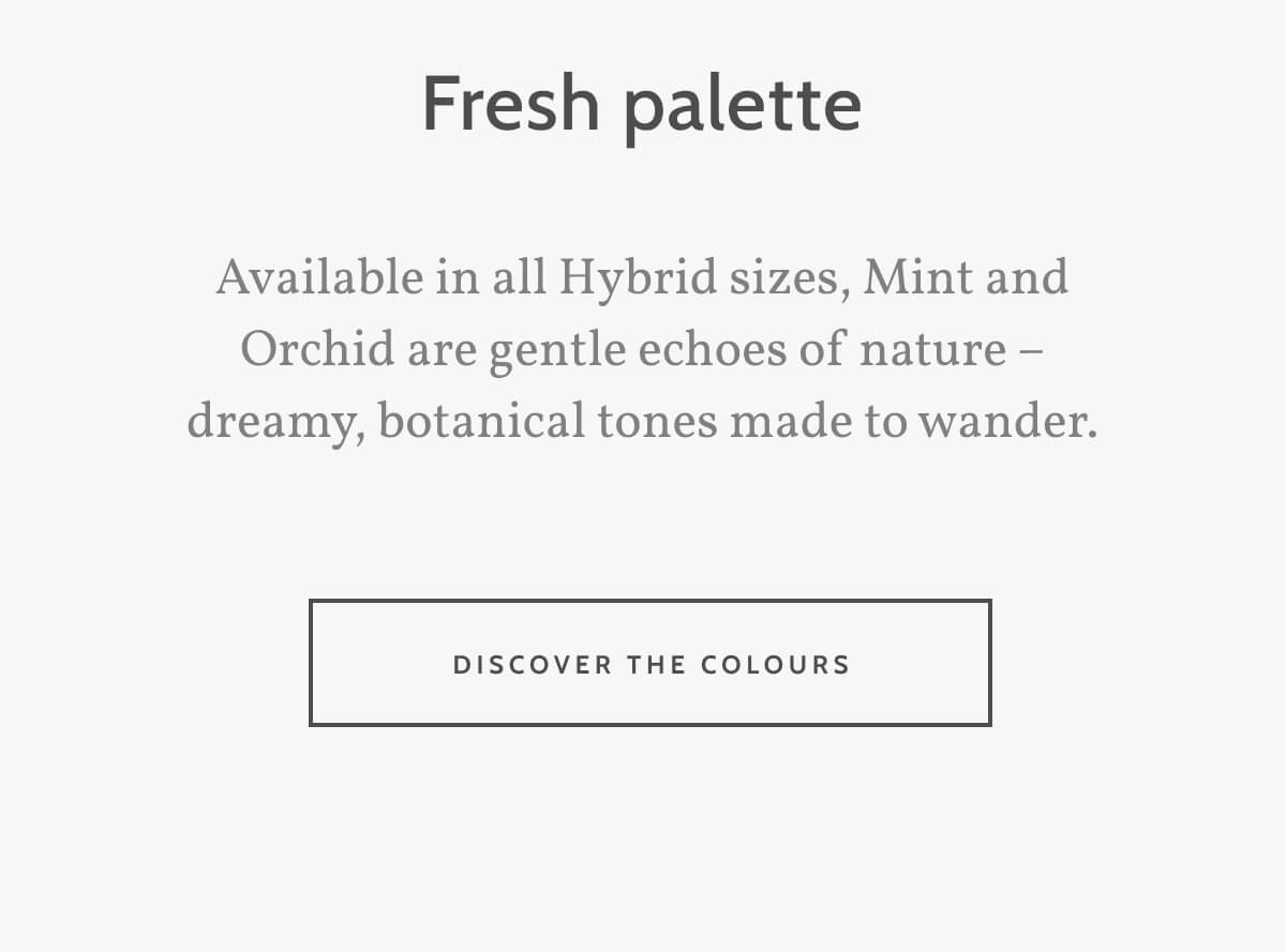 Fresh palette. Available in all Hybrid sizes, Mint and Orchid are gentle echoes of nature – dreamy, botanical tones made to wander. Discover the Colours.