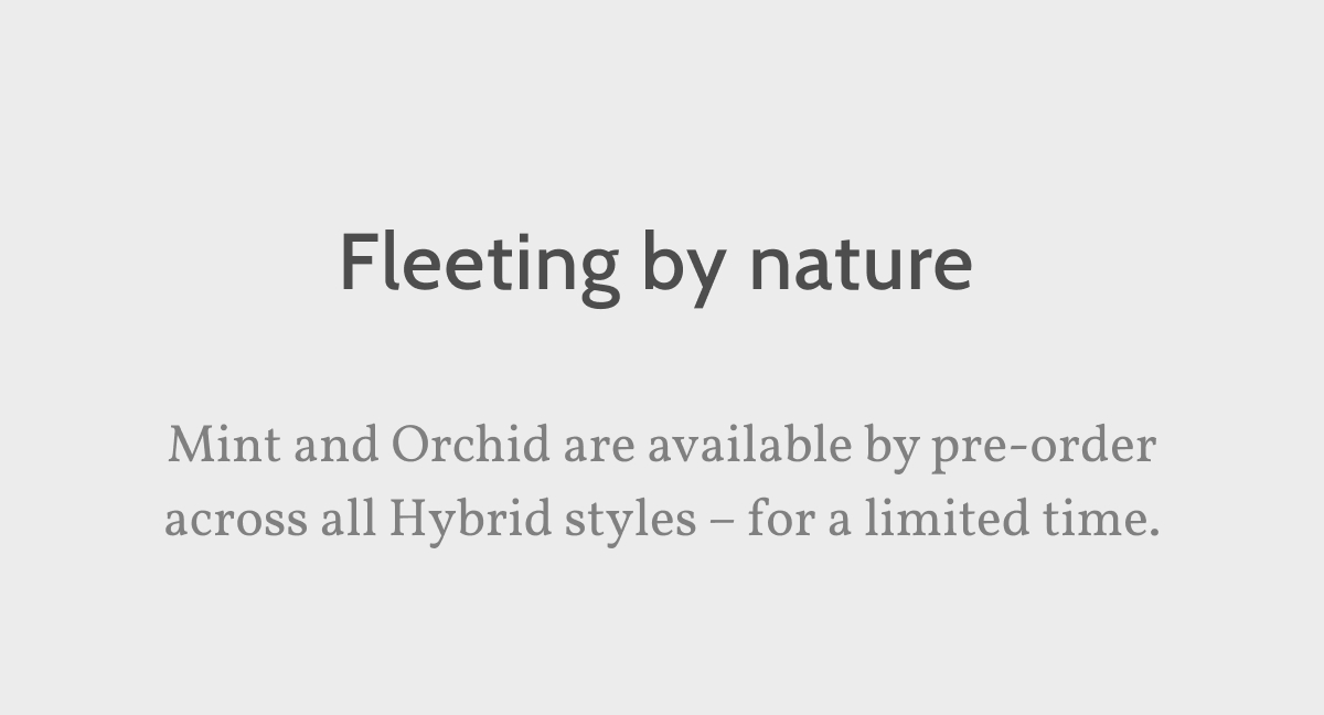 Fleeting by nature. Mint and Orchid are available by pre-order across all Hybrid styles – for a limited time.