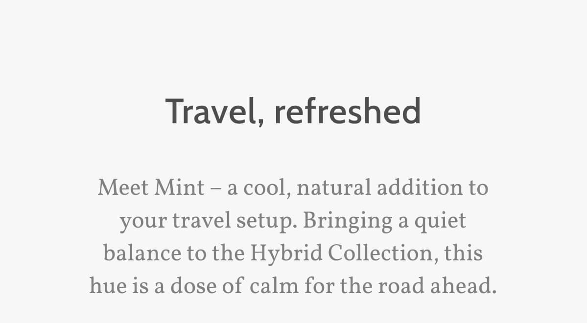 Travel, refreshed. Meet Mint – a cool, natural addition to your travel setup. Bringing a quiet balance to the Hybrid Collection, this hue is a dose of calm for the road ahead.