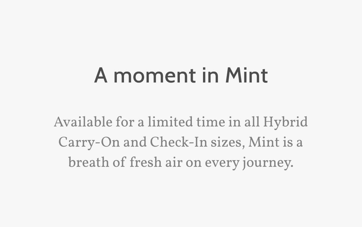 A moment in Mint. Available for a limited time in all Hybrid Carry-On and Check-In sizes, Mint is a breath of fresh air on every journey. 