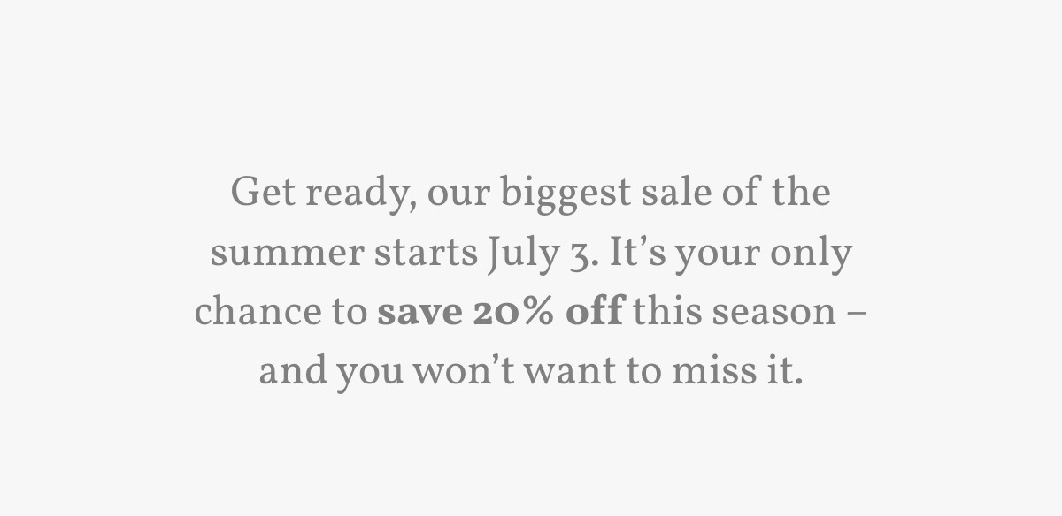 Get ready, our biggest sale of the summer starts July 3. It’s your only chance to save 20% off this season – and you won’t want to miss it.