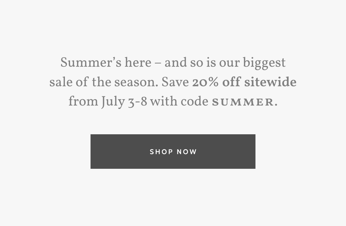 Summer’s here – and so is our biggest sale of the season. Save 20% off sitewide from July 3-8 with code SUMMER. Shop now.