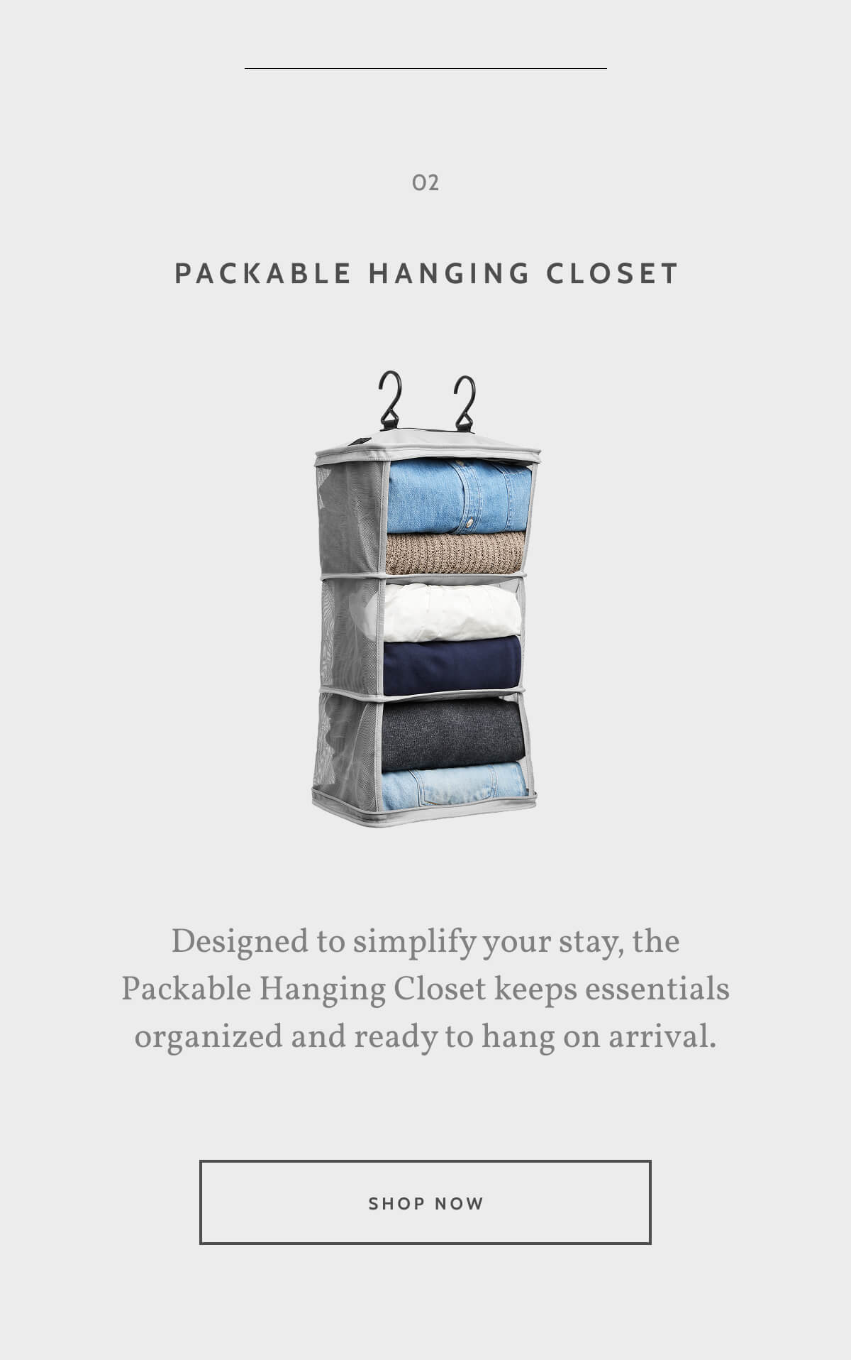 02. Packable Hanging Closet. Designed to simplify your stay, the Packable Hanging Closet keeps essentials organized and ready to hang on arrival. Shop now.