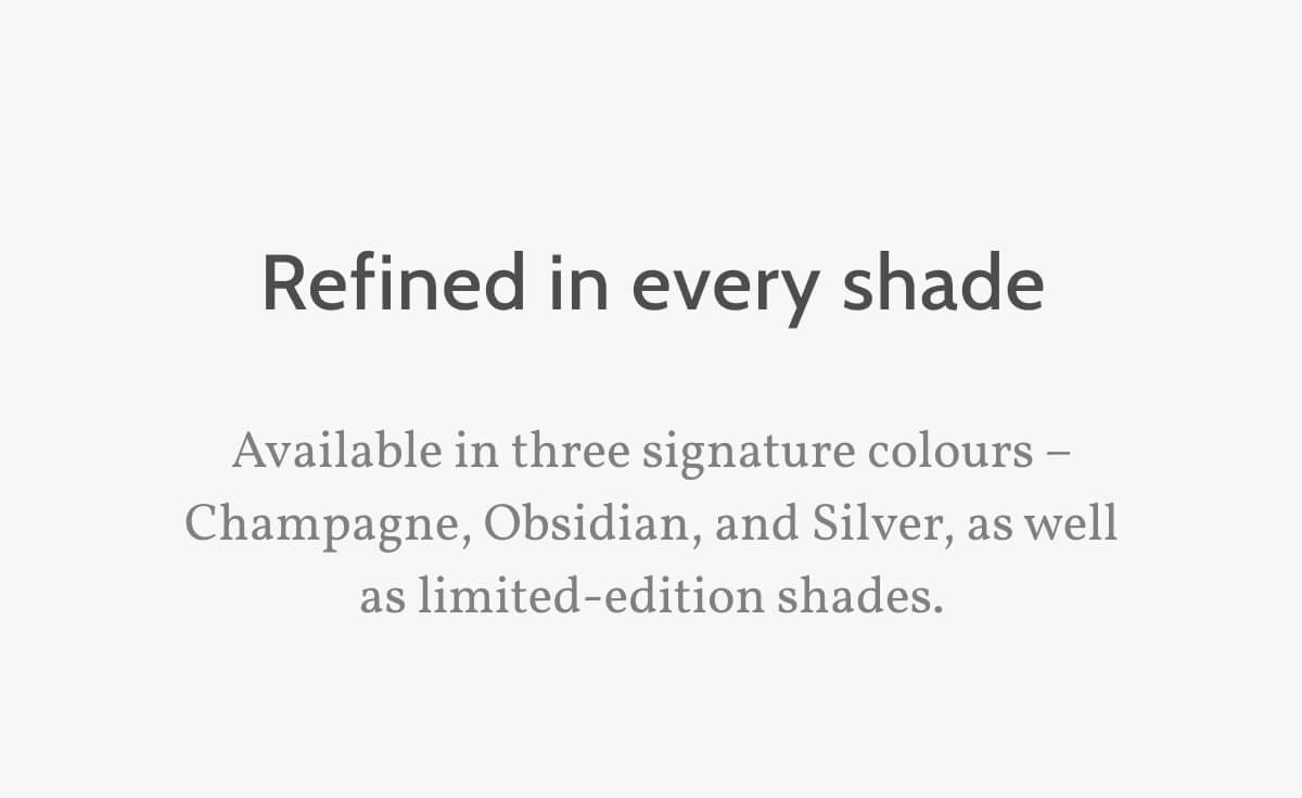 Refined in every shade. Available in three signature colours – Champagne, Obsidian, and Silver, as well as limited-edition shades.