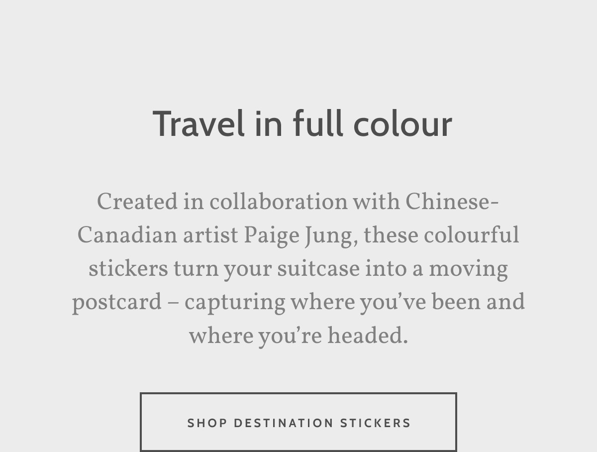 Travel in full colour. Created in collaboration with Chinese-Canadian artist Paige Jung, these colourful stickers turn your suitcase into a moving postcard – capturing where you’ve been and where you’re headed. Shop Destination Stickers.