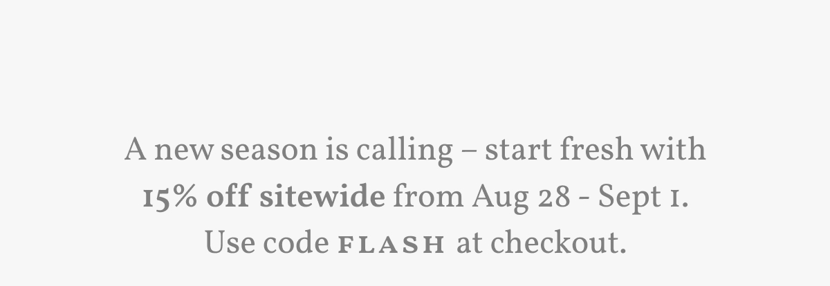 A new season is calling – start fresh with 15% off sitewide from Aug 28 - Sept 1. Use code Flash at checkout.