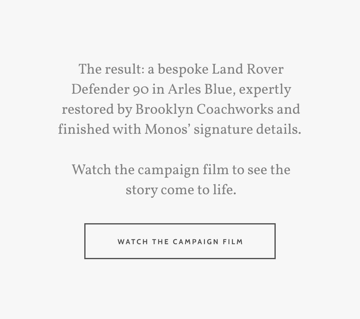 The result: a bespoke Land Rover Defender 90 in Arles Blue, expertly restored by Brooklyn Coachworks and finished with Monos’ signature details.   Watch the campaign film to see the story come to life. Watch the campaign film.