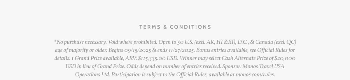 Terms & Conditions. *No purchase necessary. Void where prohibited. Open to 50 U.S. (excl. AK, HI &RI), D.C., & Canada (excl. QC) age of majority or older. Begins 09/15/2025 & ends 11/27/2025. Bonus entries available, see Official Rules for details. 1 Grand Prize available, ARV: $115,335.00 USD. Winner may select Cash Alternate Prize of $20,000 USD in lieu of Grand Prize. Odds depend on number of entries received. Sponsor: Monos Travel USA Operations Ltd. Participation is subject to the Official Rules, available at monos.com/rules.