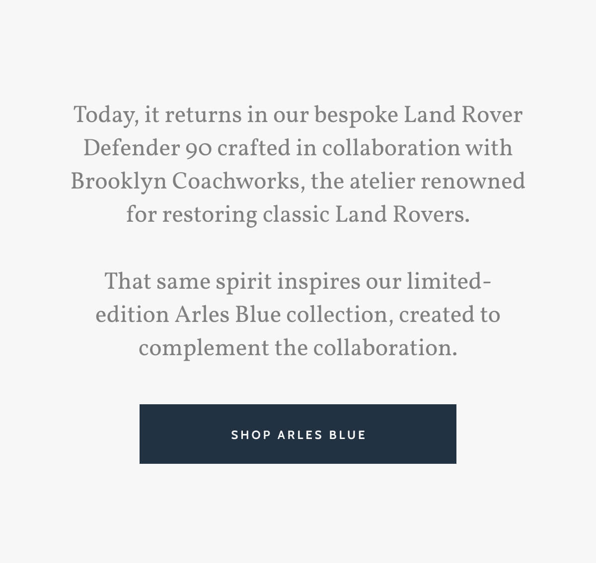 Today, it returns in our bespoke Land Rover Defender 90 crafted in collaboration with Brooklyn Coachworks, the atelier renowned for restoring classic Land Rovers.  That same spirit inspires our limited-edition Arles Blue collection, created to complement the collaboration. Shop Arles Blue.