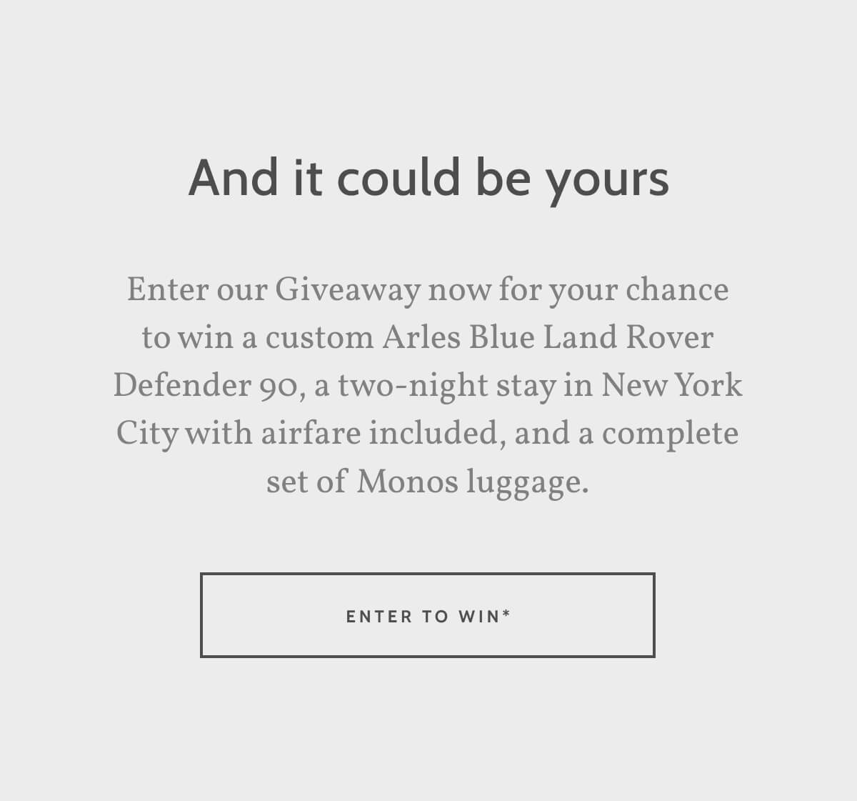 And it could be yours. Enter our Giveaway now for your chance to win a custom Arles Blue Land Rover Defender 90, a two-night stay in New York City with airfare included, and a complete set of Monos luggage. Enter to Win. 