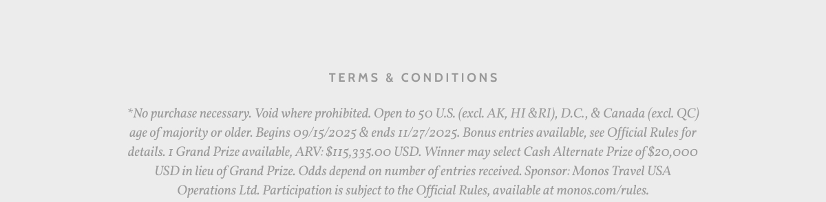 Terms & Conditions. *No purchase necessary. Void where prohibited. Open to 50 U.S. (excl. AK, HI &RI), D.C., & Canada (excl. QC) age of majority or older. Begins 09/15/2025 & ends 11/27/2025. Bonus entries available, see Official Rules for details. 1 Grand Prize available, ARV: $115,335.00 USD. Winner may select Cash Alternate Prize of $20,000 USD in lieu of Grand Prize. Odds depend on number of entries received. Sponsor: Monos Travel USA Operations Ltd. Participation is subject to the Official Rules, available at monos.com/rules.