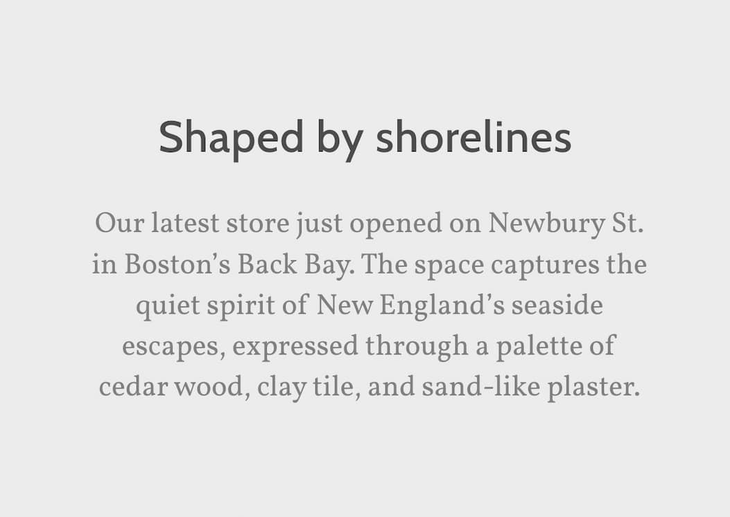 Shaped by shorelines. Our latest store just opened on Newbury St. in Boston’s Back Bay. The space captures the quiet spirit of New England’s seaside escapes, expressed through a palette of cedar wood, clay tile, and sand-like plaster.