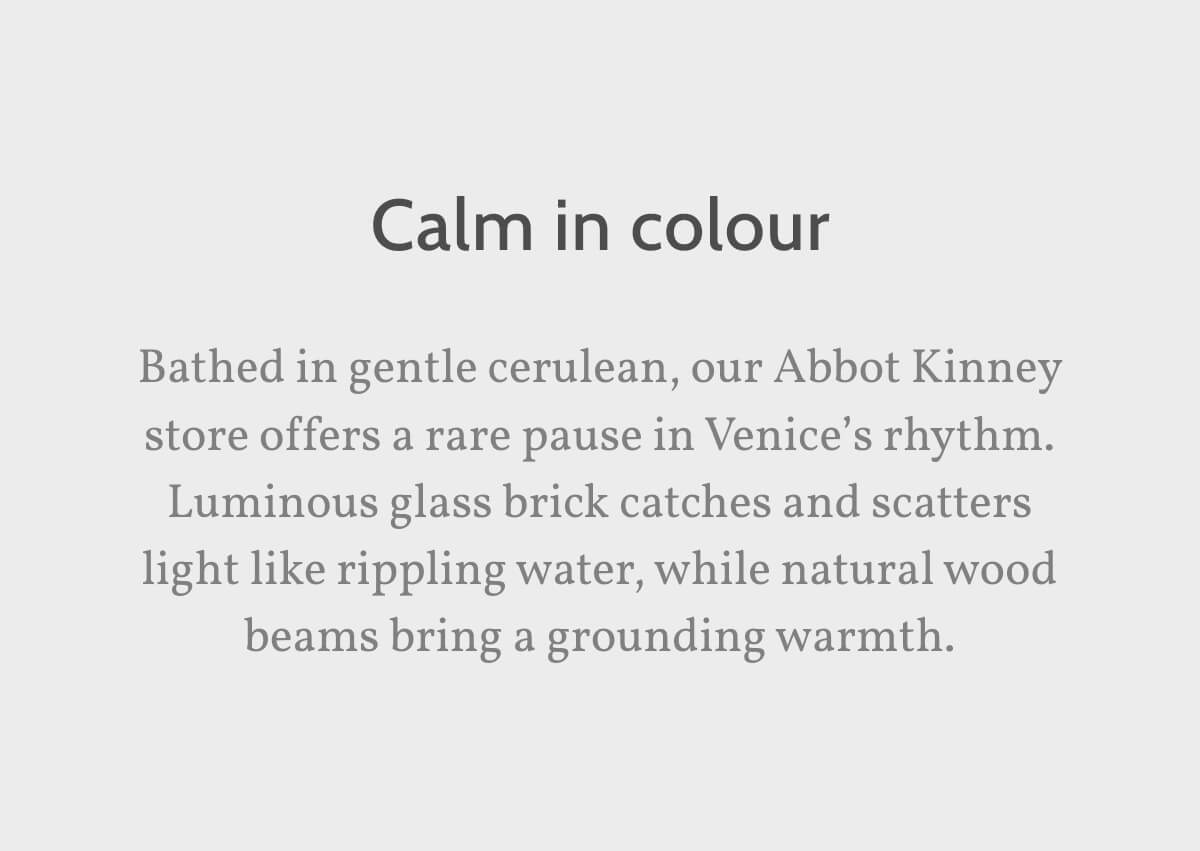 Calm in colour. Bathed in gentle cerulean, our Abbot Kinney store offers a rare pause in Venice’s rhythm. Luminous glass brick catches and scatters light like rippling water, while natural wood beams bring a grounding warmth.