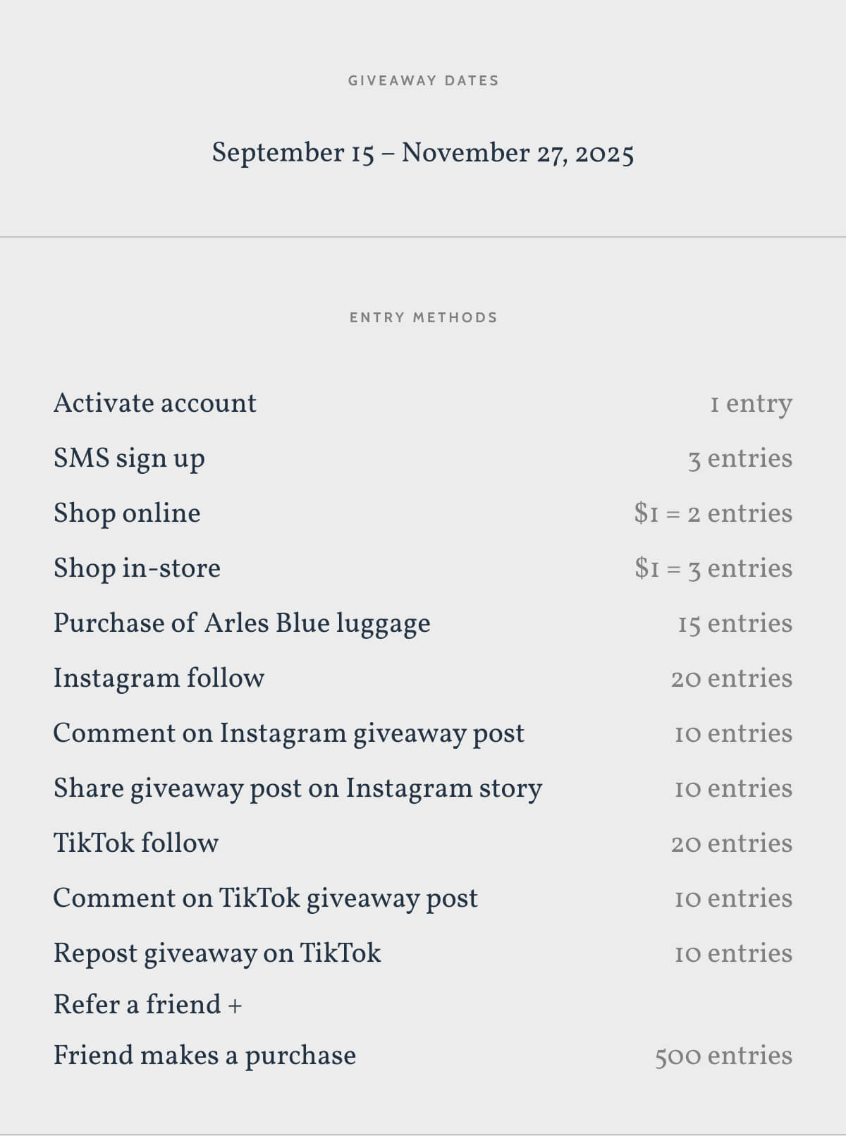 Giveaway Dates. Seprember 15 - November 27. Enter Methods. Activate account. 1 entry. SMS sign up. 3 entries. Shop online. $1 = 2 entries. Shop in-store. $1 = 3 entries. Purchase of Arles Blue. 15 entries. Instagram follow. 20 entries. Comment on Instagram giveaway post. 10 entries. Share giveaway post on Instagram story. 10 entries. TikTok follow. 20 entries. Comment on TikTok giveaway post. 10 entries. Repost giveaway on TikTok 10 entries. Refer a friend +. Friend makes a purchase. 500 entries. For valid entries, all actions must be made through the Monos giveaway page. Enter now.
