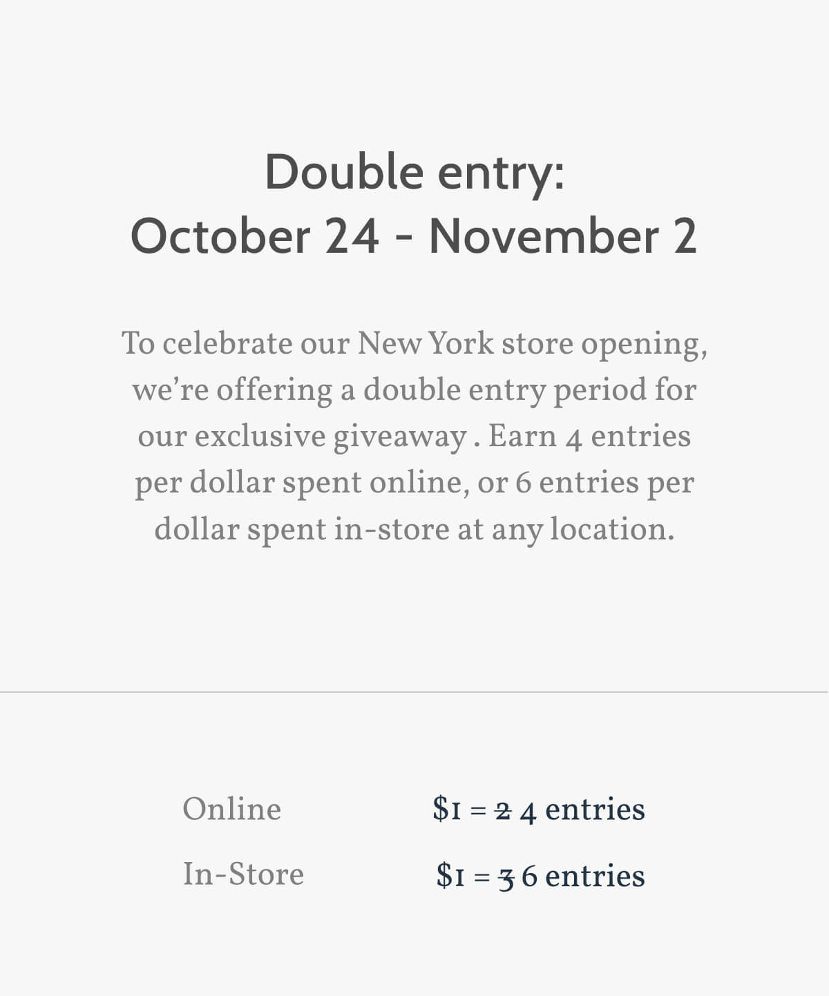 Double entry: October 24 - November 2. To celebrate our New York store opening, we’re offering a double entry period for our exclusive giveaway. Earn 4 entries per dollar spent online, or 6 entries per dollar spent in-store at any location. Online. $1 = $1 = 4 entries. In-Store. $1 = 6 entries.