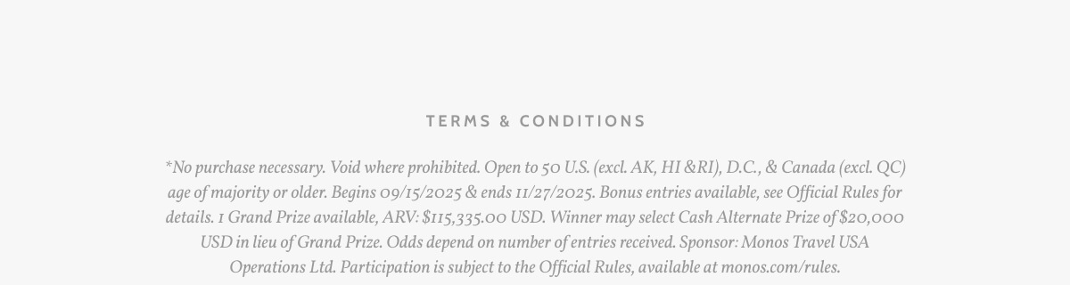 Terms & Conditions. *No purchase necessary. Void where prohibited. Open to 50 U.S. (excl. AK, HI &RI), D.C., & Canada (excl. QC) age of majority or older. Begins 09/15/2025 & ends 11/27/2025. Bonus entries available, see Official Rules for details. 1 Grand Prize available, ARV: $115,335.00 USD. Winner may select Cash Alternate Prize of $20,000 USD in lieu of Grand Prize. Odds depend on number of entries received. Sponsor: Monos Travel USA Operations Ltd. Participation is subject to the Official Rules, available at monos.com/rules.