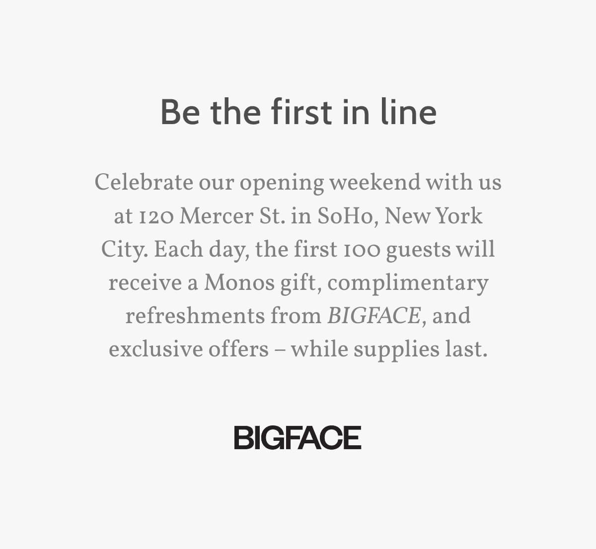 Be the first in line. Celebrate our opening weekend with us at 120 Mercer St. in SoHo, New York City. Each day, the first 100 guests will receive a Monos gift, complimentary refreshments from BIGFACE, and exclusive offers – while supplies last.