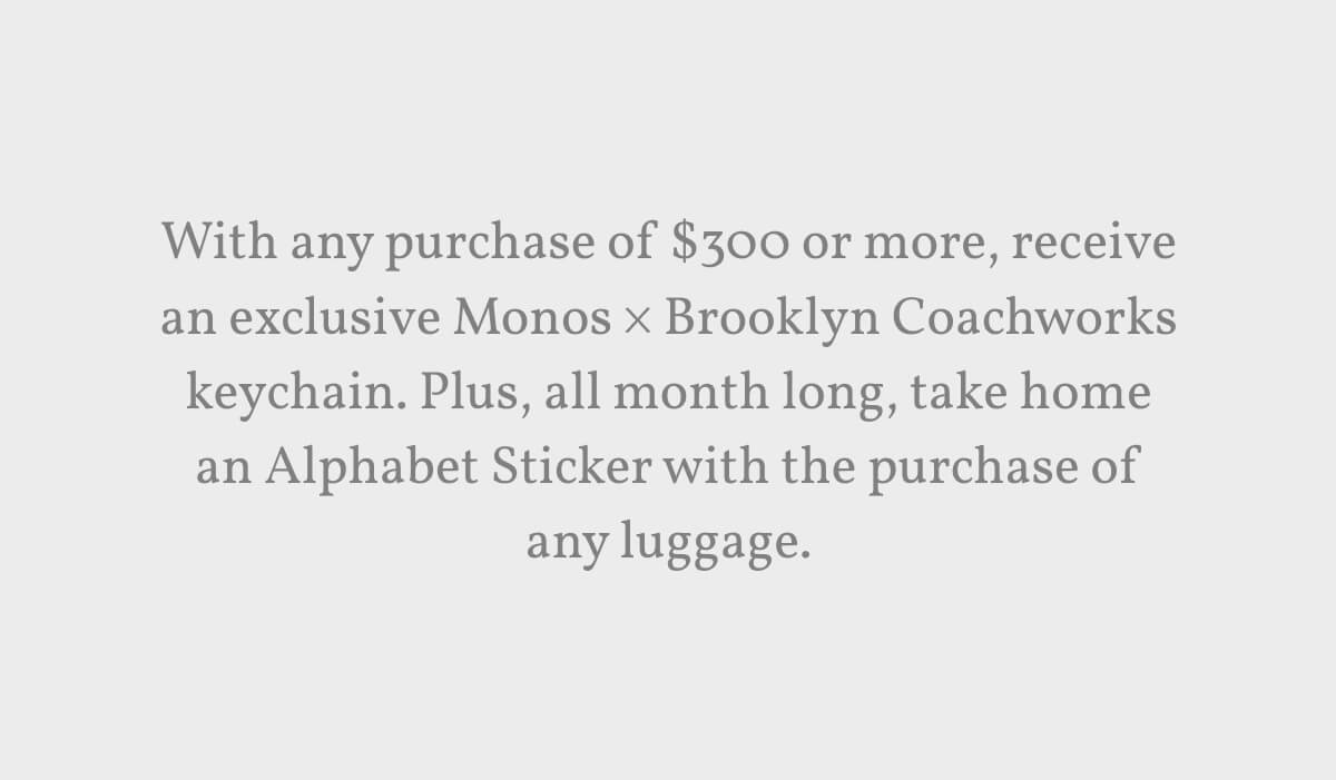 With any purchase of $300 or more, receive an exclusive Monos × Brooklyn Coachworks keychain. Plus, all month long, take home an Alphabet Sticker with the purchase of any luggage.