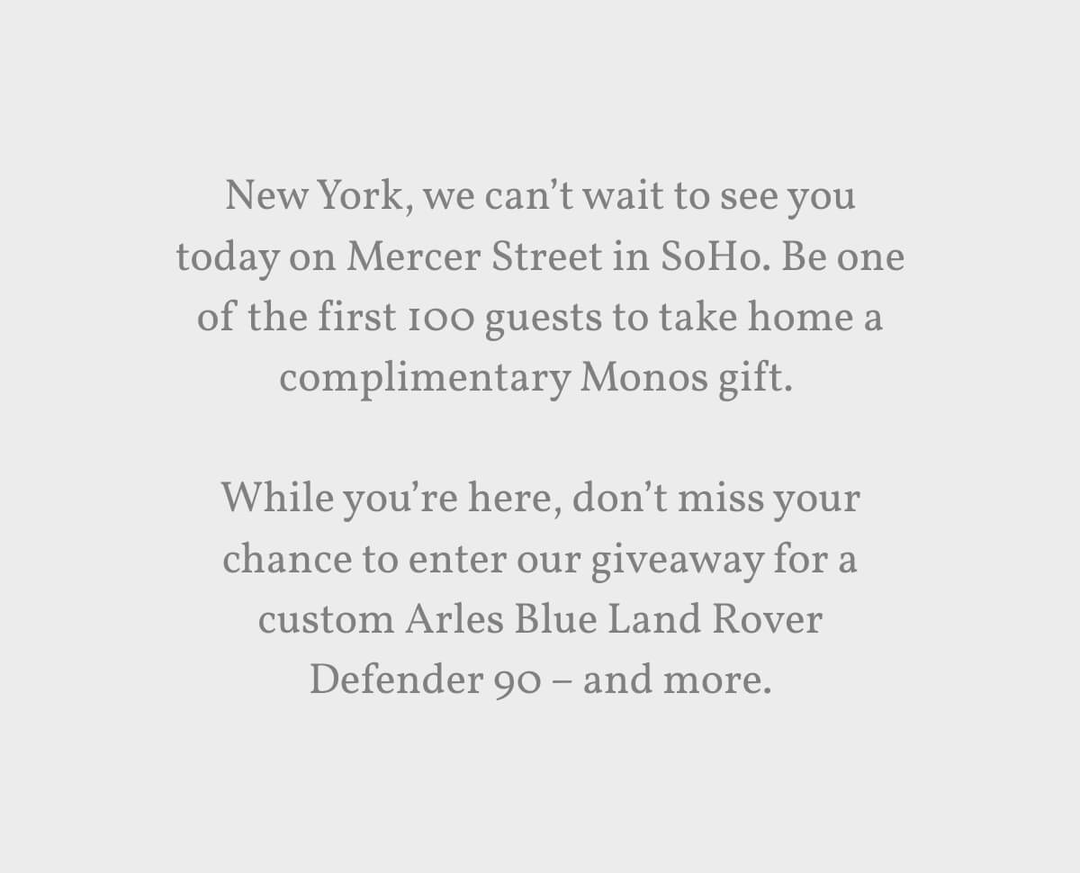 New York, we can’t wait to see you today on Mercer Street in SoHo. Be one of the first 100 guests to take home a complimentary Monos gift.   While you’re here, don’t miss your chance to enter our giveaway for a custom Arles Blue Land Rover Defender 90 – and more.