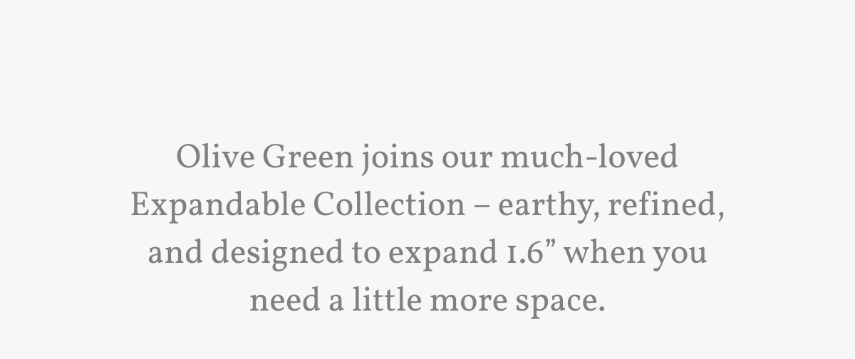 Olive Green joins our much-loved Expandable Collection – earthy, refined, and designed to expand 1.6” when you need a little more space.