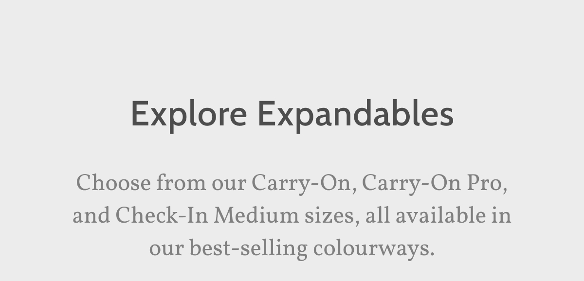 Explore Expandables. Choose from our Carry-On, Carry-On Pro, and Check-In Medium sizes, all available in our best-selling colourways.