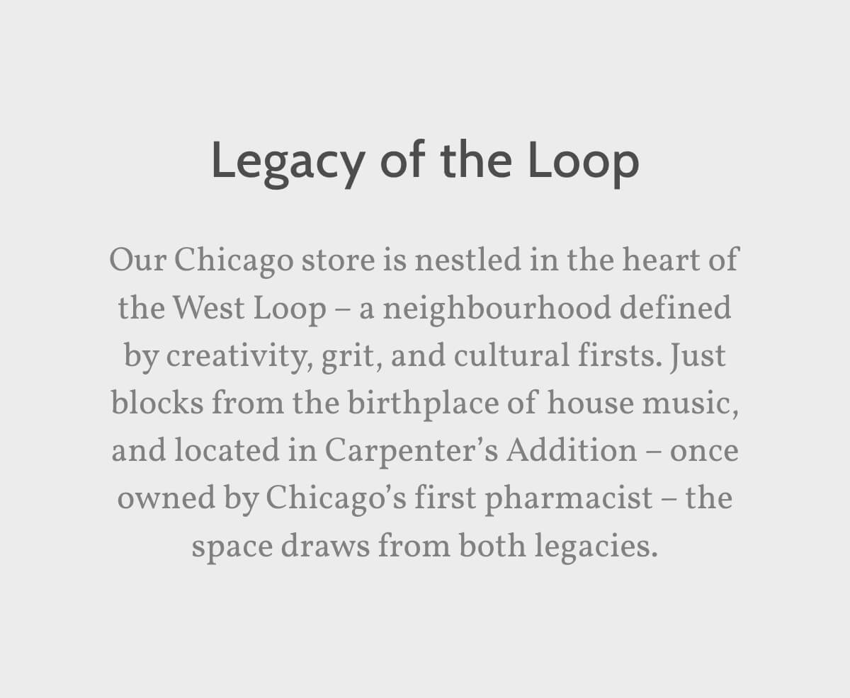 Legacy of the Loop. Our Chicago store is nestled in the heart of the West Loop – a neighbourhood defined by creativity, grit, and cultural firsts. Just blocks from the birthplace of house music, and located in Carpenter’s Addition – once owned by Chicago’s first pharmacist – the space draws from both legacies.