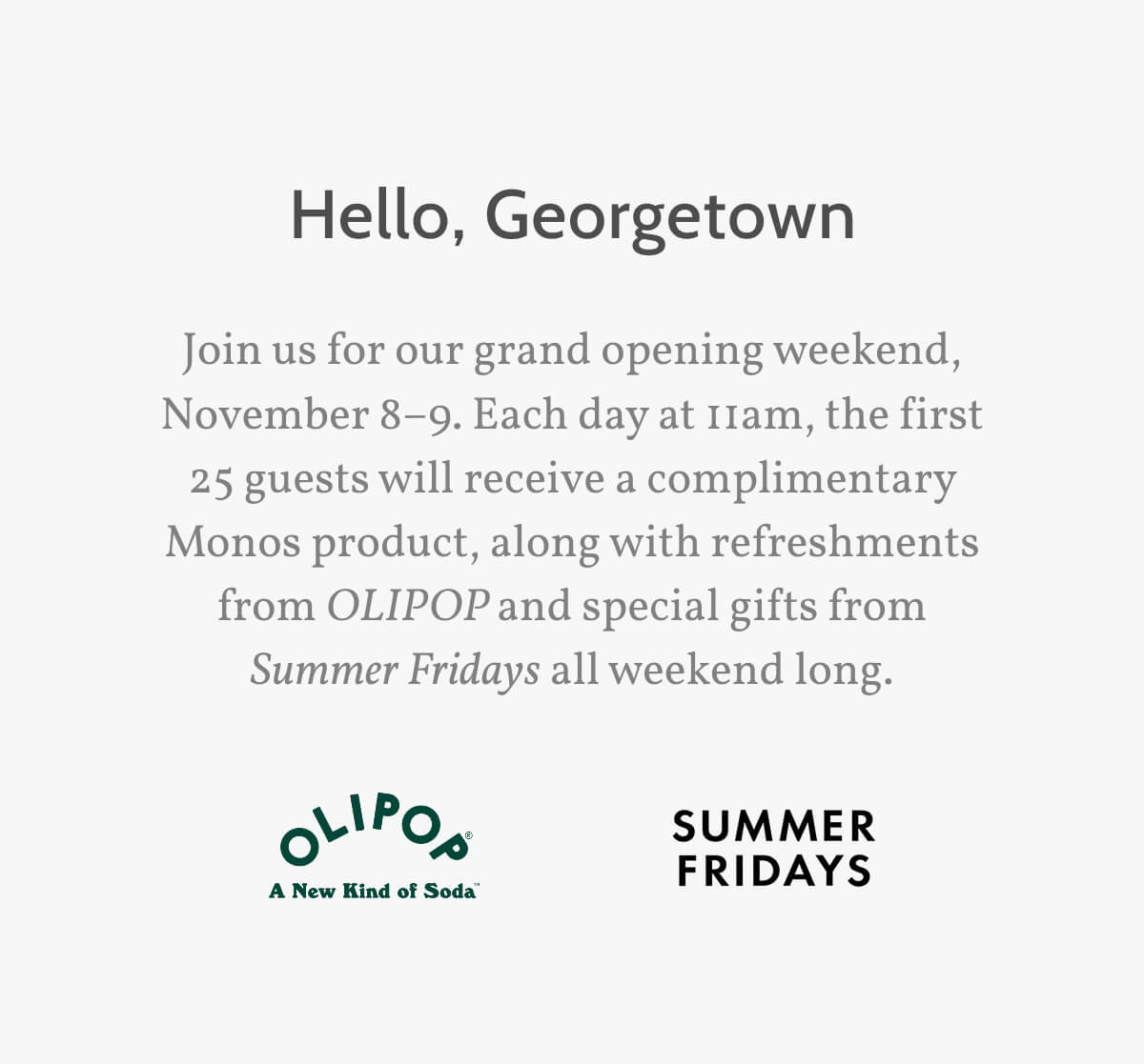 Hello, Georgetown. Join us for our grand opening weekend, November 8–9. Each day at 11am, the first 25 guests will receive a complimentary Monos product, along with refreshments from OLIPOP and special gifts from Summer Fridays all weekend long.