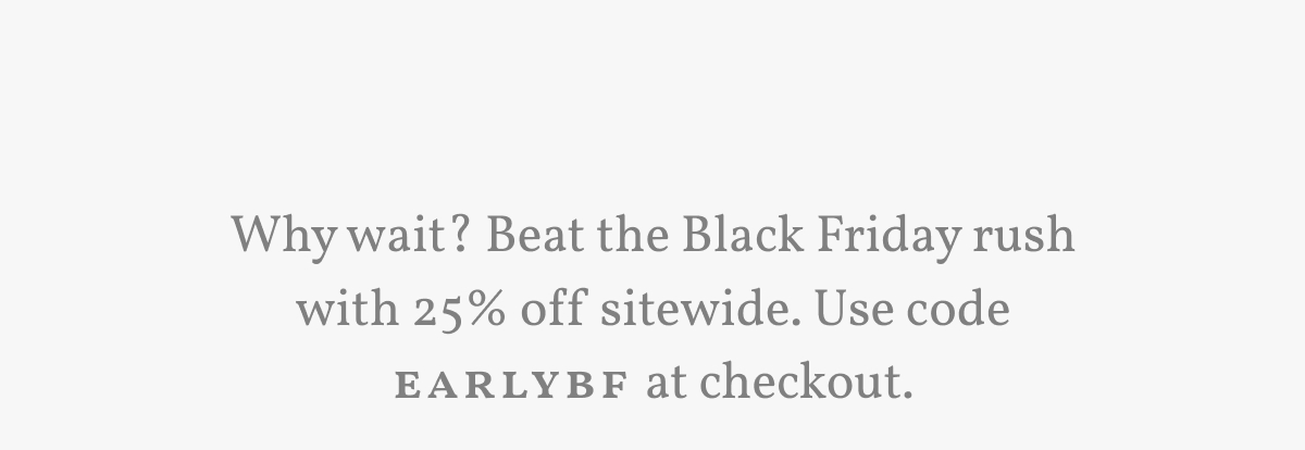 Why wait? Beat the Black Friday rush with 25% off sitewide. Use code EARLYBF at checkout.