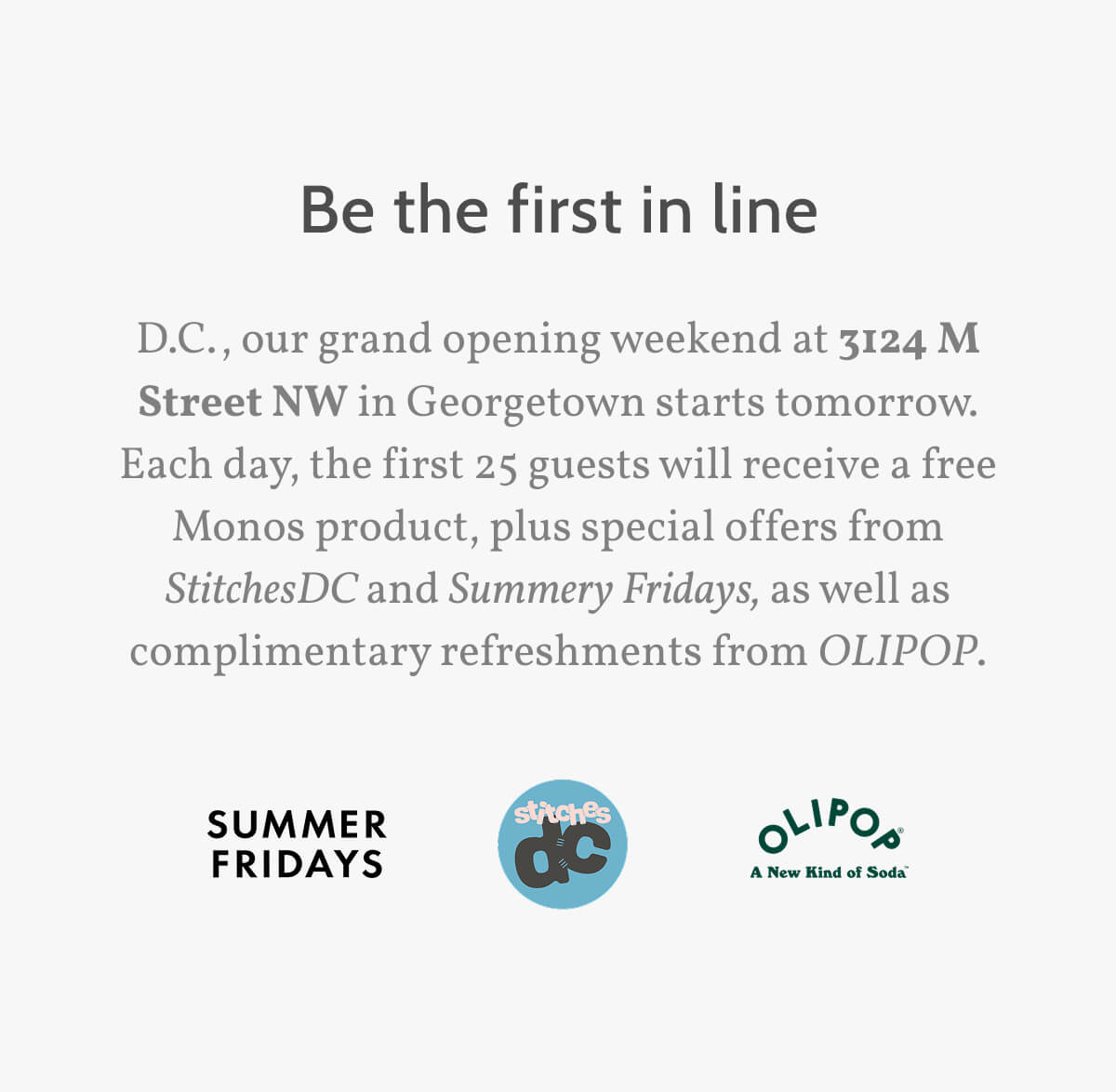 D.C., our grand opening weekend at 3124 M Street NW in Georgetown starts tomorrow. Each day, the first 25 guests will receive a free Monos product, plus special offers from StitchesDC and Summery Fridays, as well as complimentary refreshments from OLIPOP.