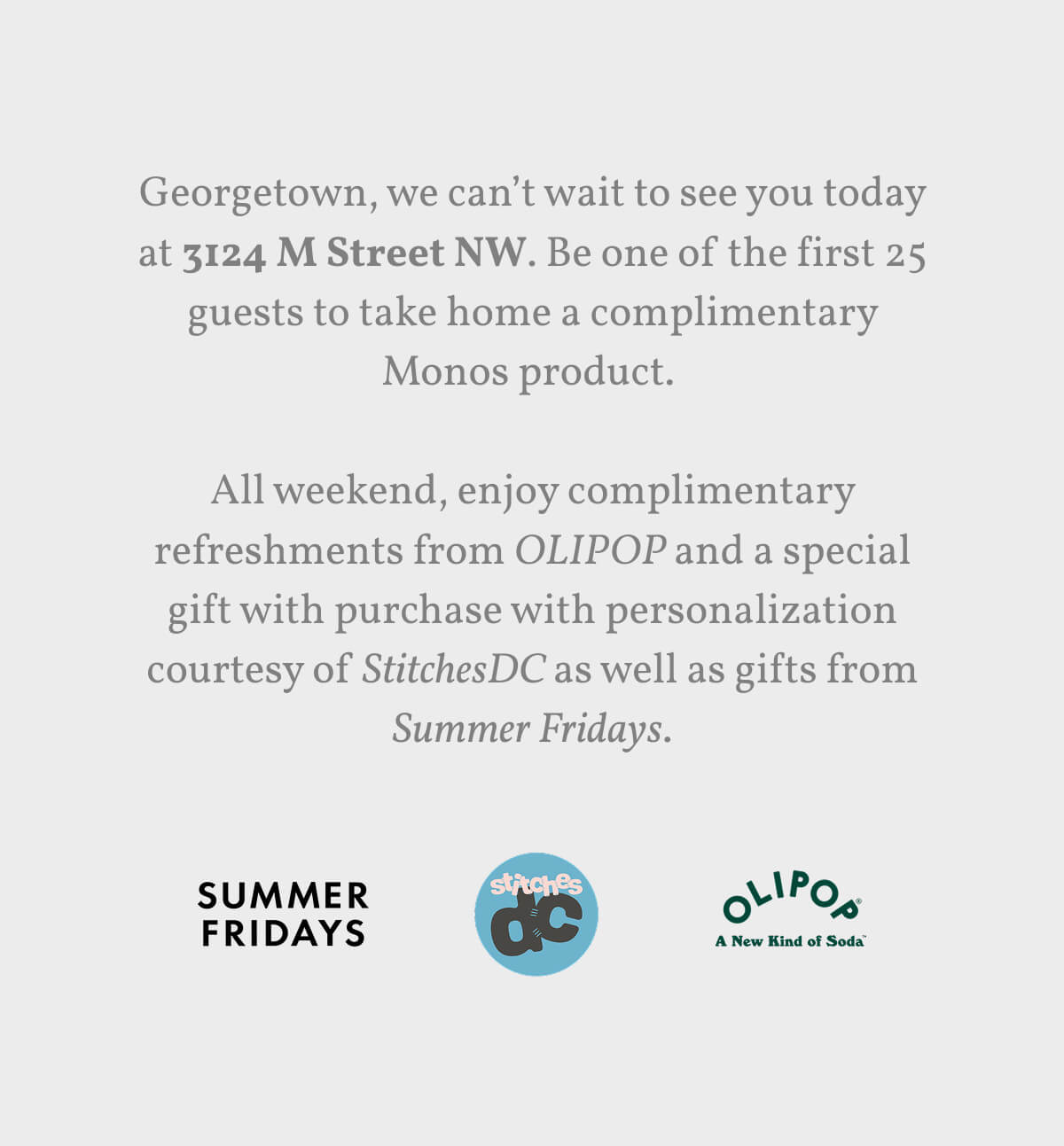 Georgetown, we can’t wait to see you today at 3124 M Street NW. Be one of the first 25 guests to take home a complimentary Monos product.   All weekend, enjoy complimentary refreshments from OLIPOP and a special gift with purchase with personalization courtesy of StitchesDC as well as gifts from Summer Fridays.