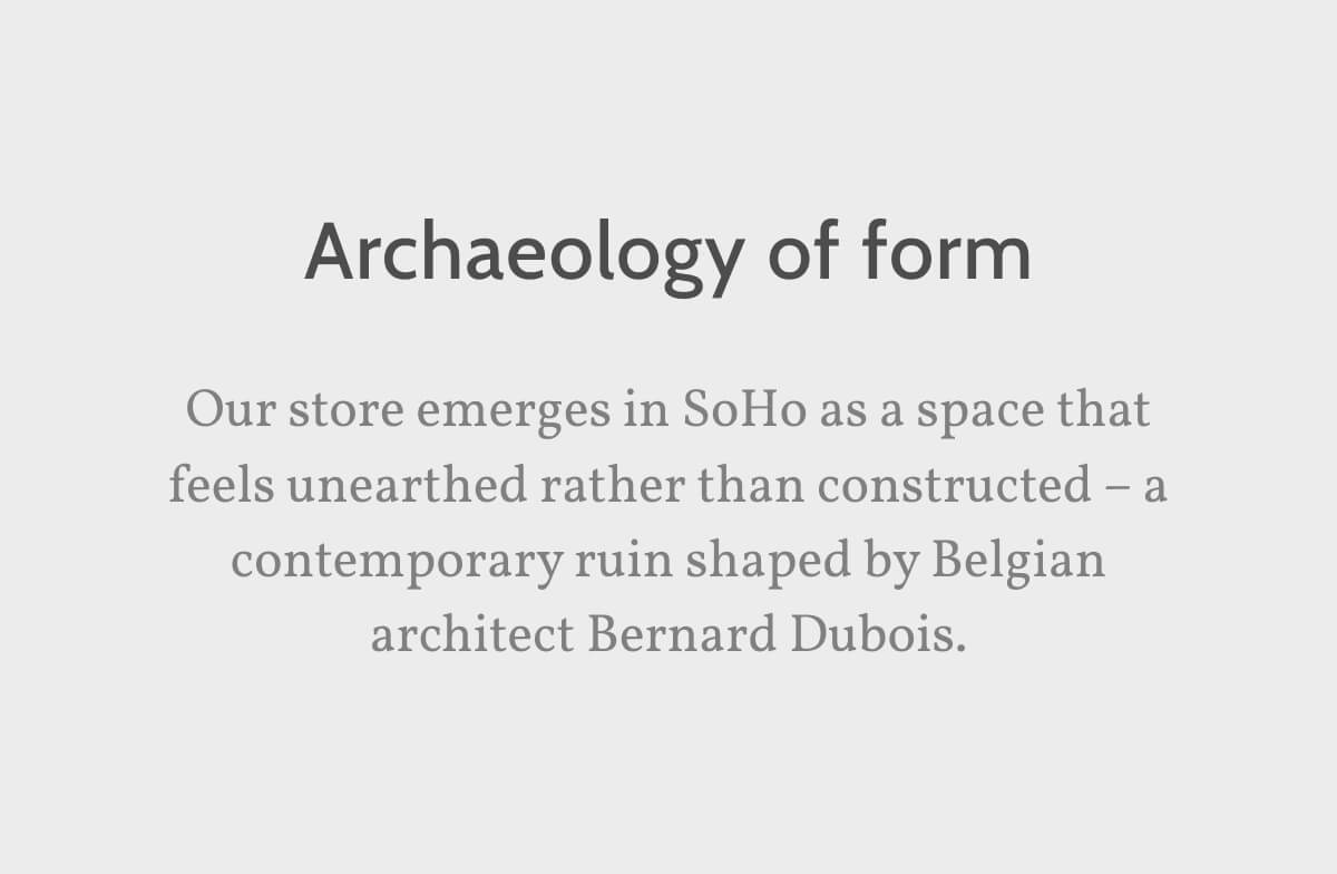 Archaeology of form. Our store emerges in SoHo as a space that feels unearthed rather than constructed – a contemporary ruin shaped by Belgian architect Bernard Dubois.