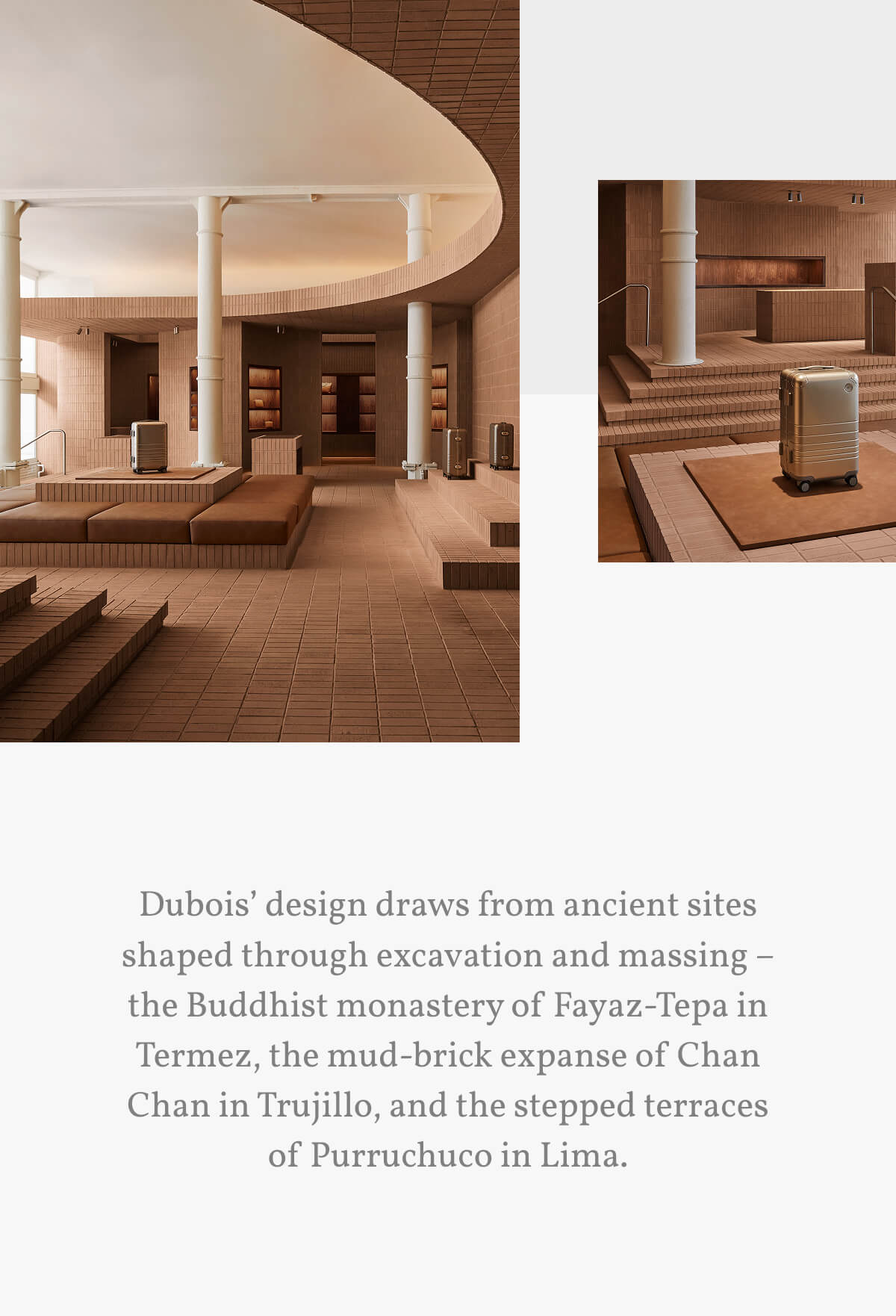 Dubois’ design draws from ancient sites shaped through excavation and massing – the Buddhist monastery of Fayaz-Tepa in Termez, the mud-brick expanse of Chan Chan in Trujillo, and the stepped terraces of Purruchuco in Lima.