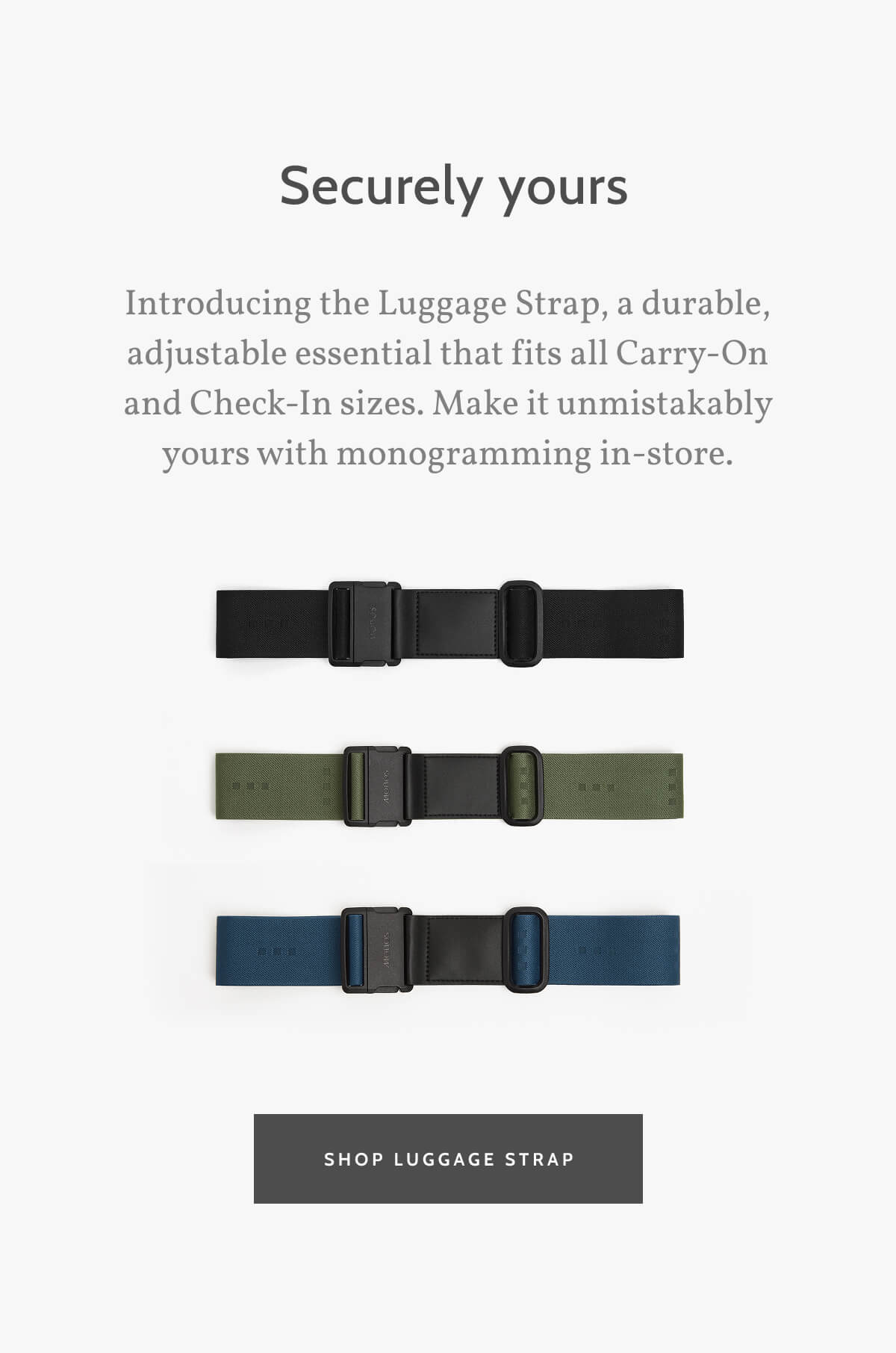 Securely Yours. Introducing the Luggage Strap, a durable, adjustable essential that fits all Carry-On and Check-In sizes. Make it unmistakably yours with monogramming in-store. Shop Luggage Strap.