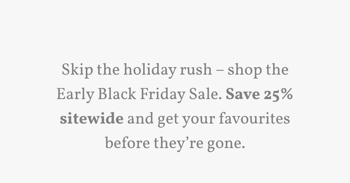 Skip the holiday rush – shop the Early Black Friday Sale. Save 25% sitewide and get your favourites before they’re gone.