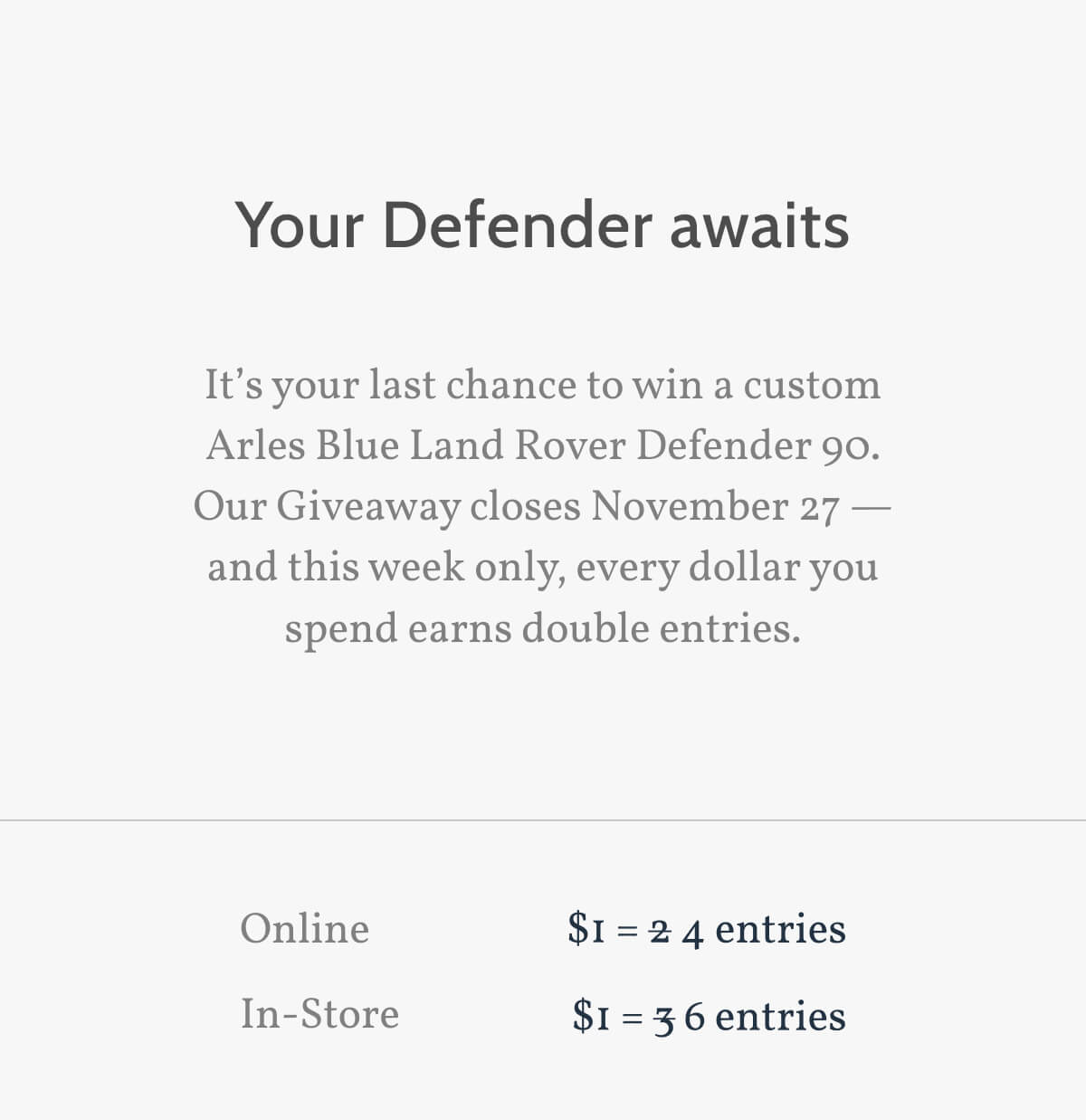 Your Defender awaits. It’s your last chance to win a custom Arles Blue Land Rover Defender 90. Our Giveaway closes November 27 — and this week only, every dollar you spend earns double entries. Online. $1 = 4 entries. In-Store. $1 = 6 entries.