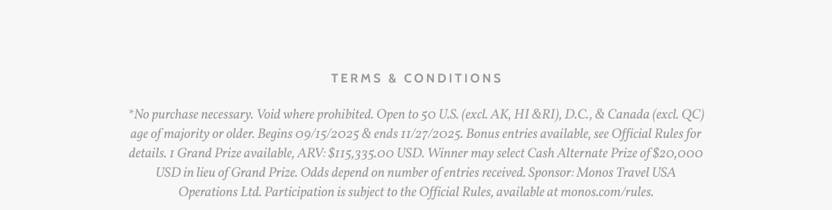 Terms & Conditions. *No purchase necessary. Void where prohibited. Open to 50 U.S. (excl. AK, HI &RI), D.C., & Canada (excl. QC) age of majority or older. Begins 09/15/2025 & ends 11/27/2025. Bonus entries available, see Official Rules for details. 1 Grand Prize available, ARV: $115,335.00 USD. Winner may select Cash Alternate Prize of $20,000 USD in lieu of Grand Prize. Odds depend on number of entries received. Sponsor: Monos Travel USA Operations Ltd. Participation is subject to the Official Rules, available at monos.com/rules.