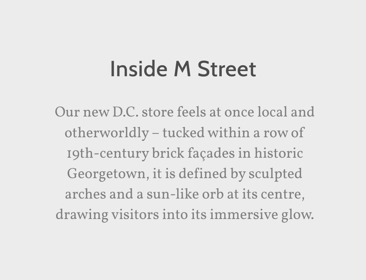 Inside M Street. Our new D.C. store feels at once local and otherworldly – tucked within a row of 19th-century brick façades in historic Georgetown, it is defined by sculpted arches and a sun-like orb at its centre, drawing visitors into its immersive glow.