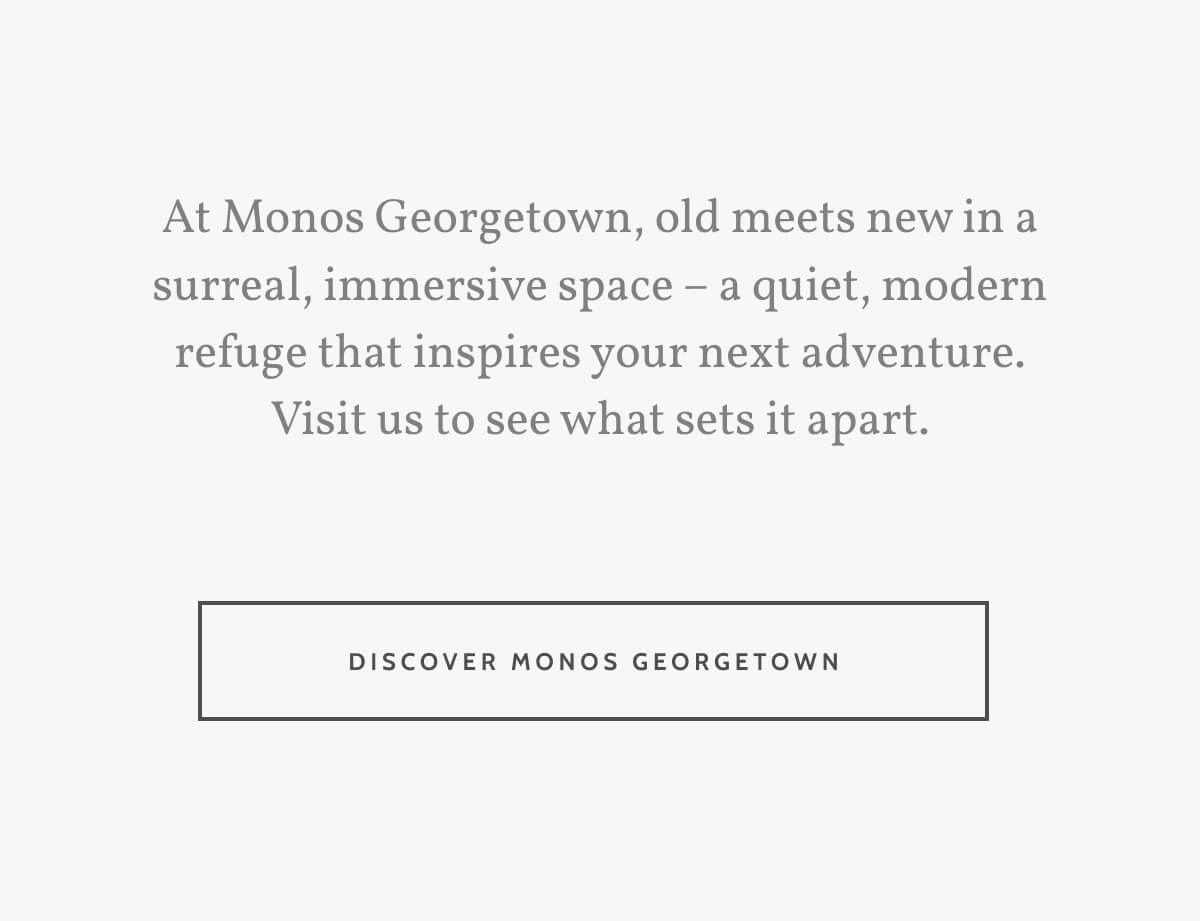 At Monos Georgetown, old meets new in a surreal, immersive space – a quiet, modern refuge that inspires your next adventure. Visit us to see what sets it apart. Discover Monos Georgetown.