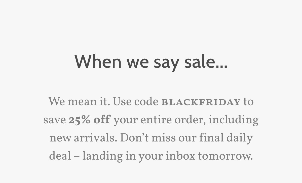 When we say sale. We mean it. Use code blackfriday to save 25% off your entire order, including new arrivals. Don’t miss our final daily deal – landing in your inbox tomorrow. 